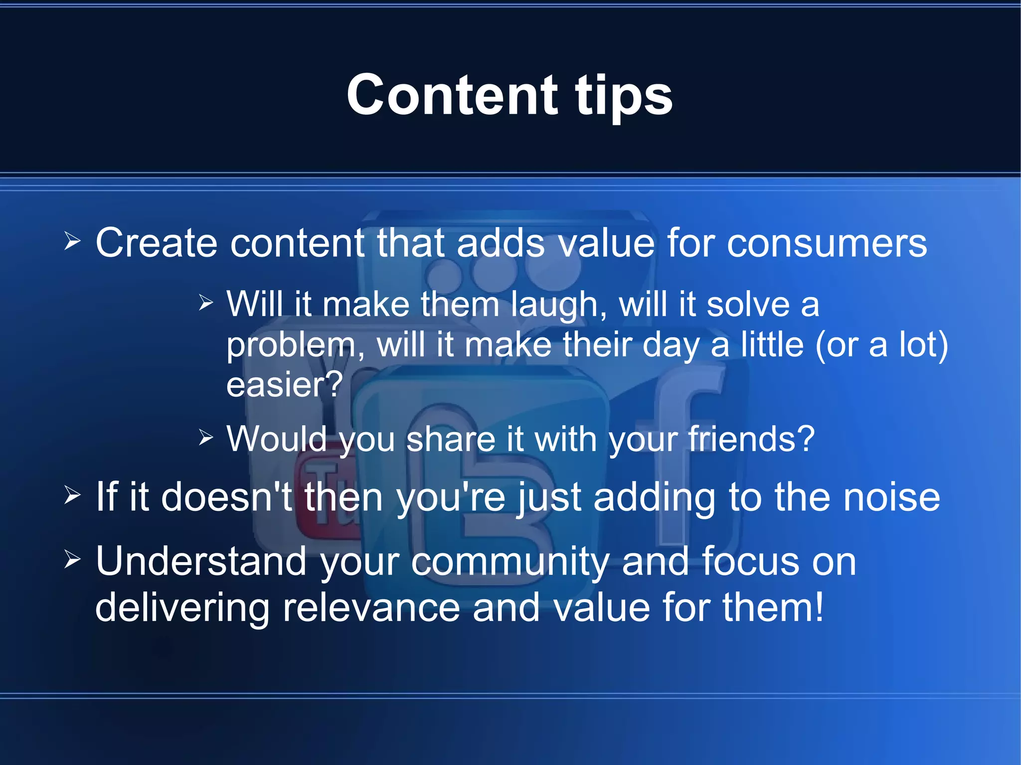 Content tips

➢   Create content that adds value for consumers
          ➢   Will it make them laugh, will it solve a
              problem, will it make their day a little (or a lot)
              easier?
          ➢   Would you share it with your friends?
➢   If it doesn't then you're just adding to the noise
➢   Understand your community and focus on
    delivering relevance and value for them!
 