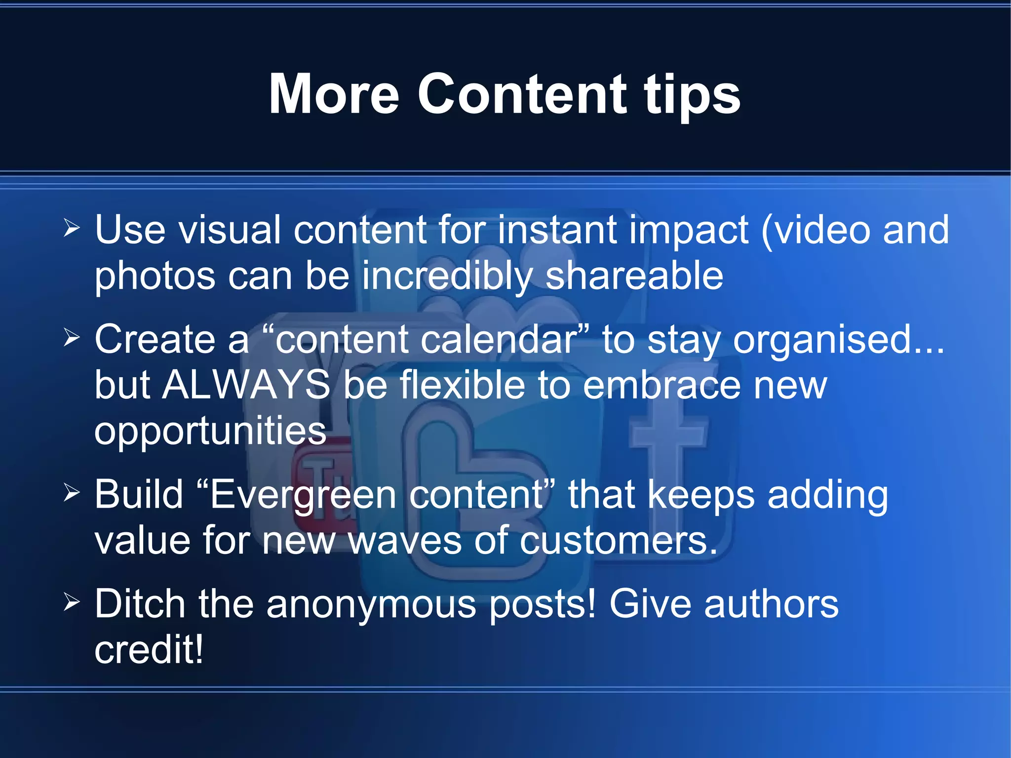 More Content tips

➢   Use visual content for instant impact (video and
    photos can be incredibly shareable
➢   Create a “content calendar” to stay organised...
    but ALWAYS be flexible to embrace new
    opportunities
➢   Build “Evergreen content” that keeps adding
    value for new waves of customers.
➢   Ditch the anonymous posts! Give authors
    credit!
 