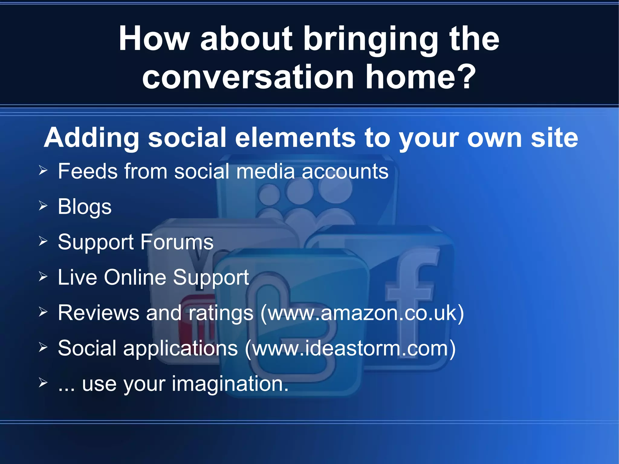 How about bringing the
             conversation home?
Adding social elements to your own site
➢   Feeds from social media accounts
➢   Blogs
➢   Support Forums
➢   Live Online Support
➢   Reviews and ratings (www.amazon.co.uk)
➢   Social applications (www.ideastorm.com)
➢   ... use your imagination.
 