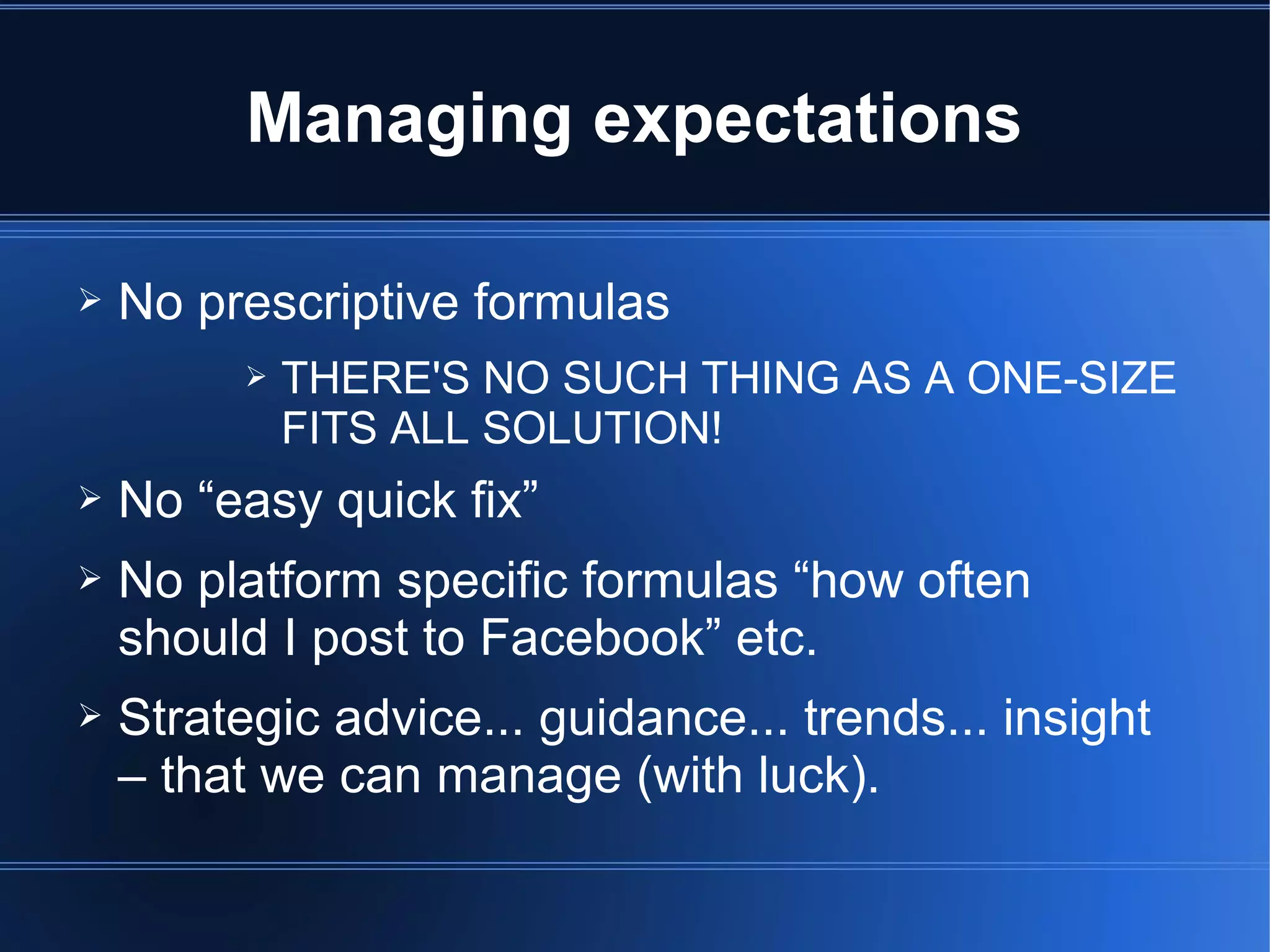 Managing expectations

➢   No prescriptive formulas
          ➢   THERE'S NO SUCH THING AS A ONE-SIZE
              FITS ALL SOLUTION!
➢   No “easy quick fix”
➢   No platform specific formulas “how often
    should I post to Facebook” etc.
➢   Strategic advice... guidance... trends... insight
    – that we can manage (with luck).
 
