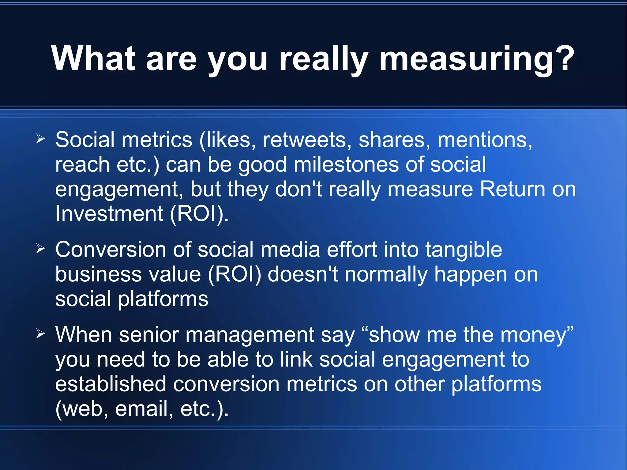 What are you really measuring?

➢   Social metrics (likes, retweets, shares, mentions,
    reach etc.) can be good milestones of social
    engagement, but they don't really measure Return on
    Investment (ROI).
➢   Conversion of social media effort into tangible
    business value (ROI) doesn't normally happen on
    social platforms
➢   When senior management say “show me the money”
    you need to be able to link social engagement to
    established conversion metrics on other platforms
    (web, email, etc.).
 