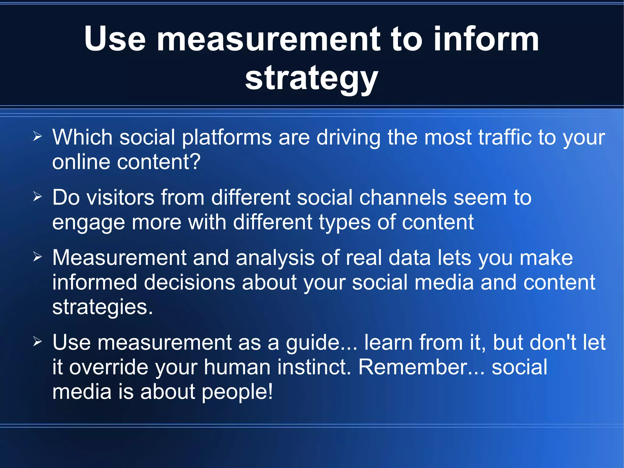 Use measurement to inform
               strategy
➢   Which social platforms are driving the most traffic to your
    online content?
➢   Do visitors from different social channels seem to
    engage more with different types of content
➢   Measurement and analysis of real data lets you make
    informed decisions about your social media and content
    strategies.
➢   Use measurement as a guide... learn from it, but don't let
    it override your human instinct. Remember... social
    media is about people!
 