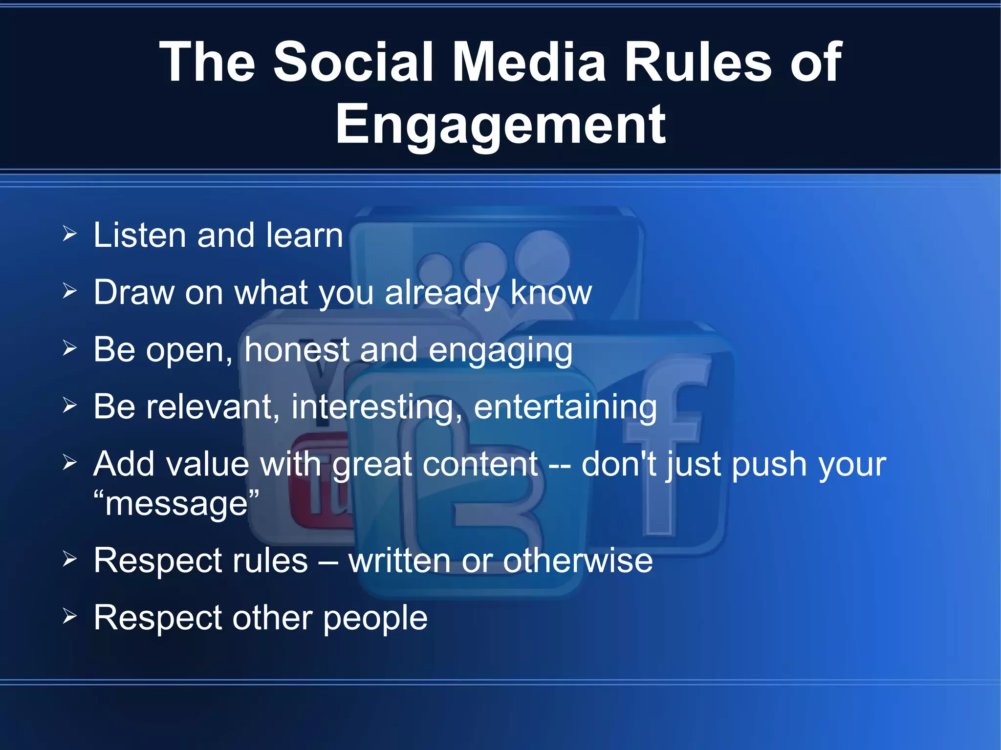 The Social Media Rules of
              Engagement
➢   Listen and learn
➢   Draw on what you already know
➢   Be open, honest and engaging
➢   Be relevant, interesting, entertaining
➢   Add value with great content -- don't just push your
    “message”
➢   Respect rules – written or otherwise
➢   Respect other people
 