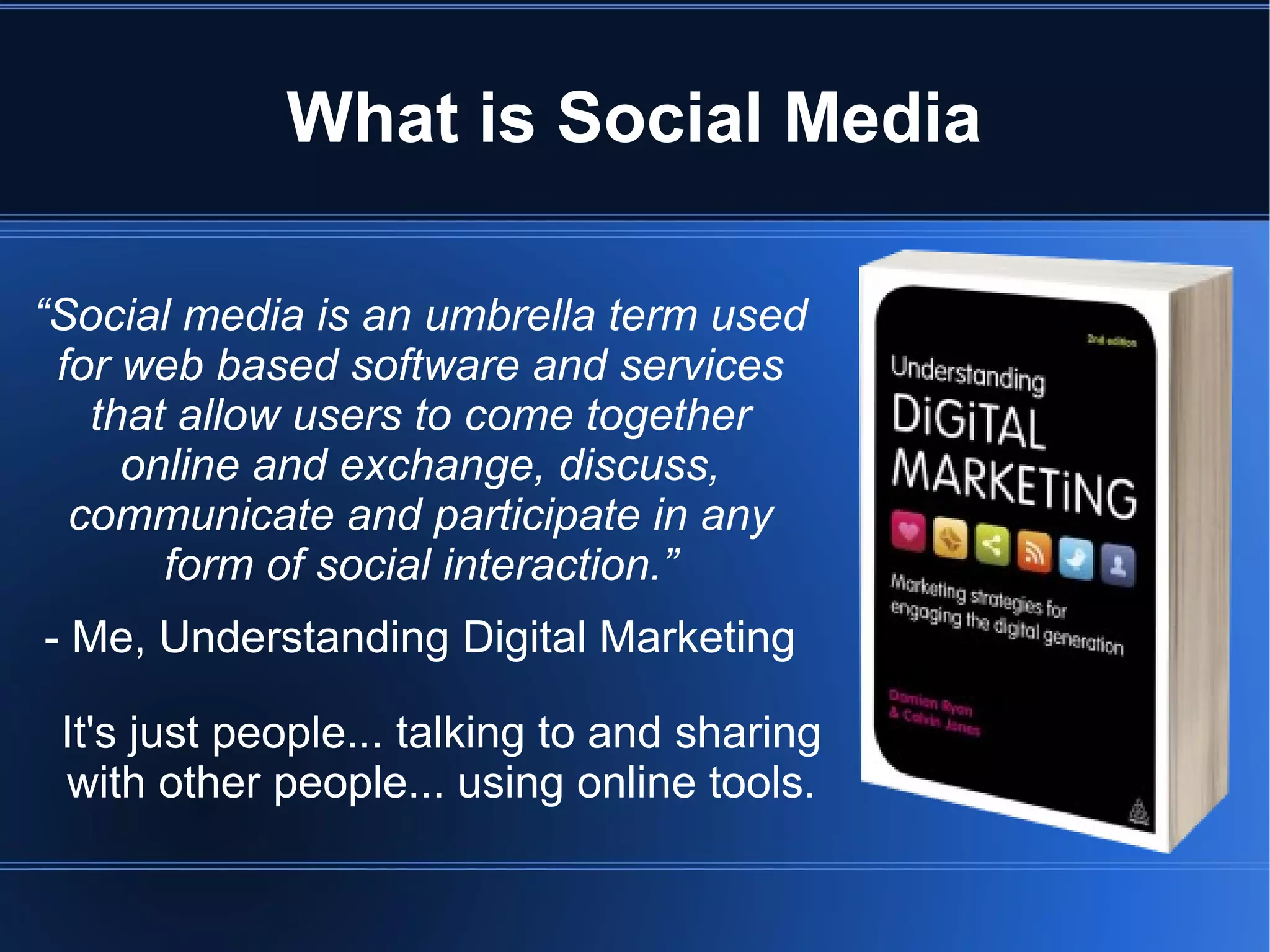 What is Social Media

“Social media is an umbrella term used
 for web based software and services
   that allow users to come together
     online and exchange, discuss,
  communicate and participate in any
       form of social interaction.”
- Me, Understanding Digital Marketing

 It's just people... talking to and sharing
 with other people... using online tools.
 