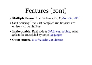 Features (cont)Features (cont)
Multiplatform. Runs on Linux, OS X, ,
Self hosting. The Rust compiler and libraries are
entirely written in Rust
Embeddable. Rust code is , being
able to be embedded by other
Open source.
Android iOS
C-ABI compatible
languages
MIT/Apache 2.0 License
 