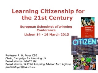 Learning Citizenship for
       the 21st Century
           European Schoolnet eTwinning
                    Conference
             Lisbon 14 - 16 March 2013




Professor R. H. Fryer CBE
Chair, Campaign for Learning UK
Board Member NIACE UK
Board Member & Chief Learning Advisor Arch Agilisys
profbobfryer@live.co.uk
 