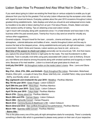 Lisbon Spain How To Proceed And Also What Not In Order To ...
If you want about going to Lisbon we existing the finest tips on various subjects to enable you to get
pleasure from your trip for the greatest. Find out why Lisbon influences top the european union cities
with regard to travel and leisure. Everyday updates about the year 2010 occasions throughout Lisbon,
greatest dining establishments , fado displays and what you should do and widespread errors made
by travellers to be able to lisbon starting from air port. Find about Rossio, Chiado, Belem and also
other sectors worthy of visiting. Tips on obtaining a low-cost Lisbon remain.
I get in touch with everyday along with vacationers since i 'm a hotel director and have been in the
business within the past several years. Twenty-four hours a day send an email for virtually any
various other suggestions...
Covered subjects : Airoport travel for the town , concerts , cinema and leisure , party all night
atmosphere , colonial delicacies and bottles of wine , resorts throughout Lisbon and the way to
receive the best at the deepest prices , dining establishments and party all night atmosphere , Lisbon
environment : Estoril, Sintra and Cascais, Lisbon sectors you have to visit , and so on...
Best time of the season to check out Lisbon personally can be around july 12th. And that means
you capture the actual Santo Antonio´s night party for the roads. The next thunderstorm is often
moderate. Town is actually vivid while using party associated with Lisbon´s own st Anthony. Ensure
you visit Alfama and observe among thousands along with smoked sardines and burgandy or merlot
wine. Because of its med weather , Lisbon is a brand all year great place to check out.
Until july 23rd 2010 : Art throughout motion on the inside Lisbon´s trams : Bica , Lavra and Gloria
trams
May 21st , 22nd, 27th, 29th, and thirtieth - Rock throughout Rio Lisboa : Ramnstein, Motorhead,
Shakira, Elton john , a couple of many DJs, Muse, total forty one , snowfall Patrol, miley cyrus festival
, McFly, eco-friendly velvet , and so on.
May eighteenth and nineteenth the year 2010 : Metallica : Pavilhao Atlantico
May 7th the year 2010 : Gotan Project : Lisbon Coliseum
April 29th the year 2010 : Alicia Keys : Pavilhao Atlantico
April 22nd the year 2010 : Sonic Youth : Lisbon Coliseum
April 7th the year 2010 : Tokyo Hotel : Pavilhao Atlantico
March 27th : Disney about Ice : Pavilhao Atlantico
March 26th and 27th : Carmen Opera : Lisbon Coliseum
March 26th : Alphaville Concert : Campo Pequeno
March 23rd : Carmina Burana & Beethoven´s 9th : Lisbon Coliseum
March 22nd and 23rd : Star conflicts throughout live performance - Pavilhao Atlantico
March 14th : Spandau ballet Concert : Pavilhao Atlantico
- Bairro Alto -
This is the place every one of the party all night atmosphere starts for everybody. There´s constantly
something in Bairro Alto which is guaranteed to please every person on their own of your respective
 
