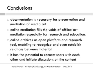 Conclusions
17.03.2010Florian Wiencek – Mediating Media Art @ „The Arts of Mediation“
¨  documentation is necessary for preservation and
mediation of media art
¨  online mediation fills the voids of offline-art-
mediation especially for research and education.
¨  online archives as open platform and research
tool, enabling to recognize and even establish
relations between material
¨  it has the potential to connect users with each
other and initiate discussions on the content
 