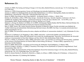 17.03.2010Florian Wiencek – Mediating Media Art @ „The Arts of Mediation“
References (1):
Arnheim, R. (2007). The Coming and Going of Images. In O. Grau (Ed.), MediaArtHistories, Leonardo (pp. 15-17). Cambridge, Mass.
[u.a.]: MIT Press.
Assmann, A. (1999). Erinnerungsräume. Formen und Wandlungen des kulturellen Gedächtnisses. München.
Assmann, A. (2004). Zur Mediengeschichte des kulturellen Gedächtnisses. In A. Erll & A. Nünning (Eds.), Medien des kollektiven
Gedächtnisses – Konstruktivität - Historizität - Kulturspezifität. Berlin, New York.
Banse, G. (2005). Neue Kultur(en) durch Neue Medien(?) : das Beispiel Internet. e-Culture ; 1. Berlin: Trafo.
Batchen, G., & Schaffner, I. (Eds.). (1997). Deep storage : Arsenale der Erinnerung ; Sammeln, Speichern, Archivieren in der Kunst ;
[anläßlich der Ausstellung "Deep Storage - Arsenale der Erinnerung" im Haus der Kunst, München (3.8. - 12.10.1997), in der
Nationalgalerie SMPK, Sonderausstellungshalle am Kulturfo. München [u.a.]: Prestel.
Bateman, J., Herzog, O., Malaka, R., & Müller, M. G. (2009). Arbeitsgruppe Digitale Medien: Bild Film Diskurs. Retrieved October 25,
2009, from http://medien.informatik.uni-bremen.de/research/computervision/bfd/
Beck, K. (2009, January 28). Jacobs University Bremen: Revolution im Bildarchiv: Bremer Forscher entwickeln neue Methode der
visuellen Indizierung und automatischen Motiverkennung. Retrieved January 28, 2009, from http://www.jacobs-university.de/news/
media/pressreleases/16112/
Beck, R. (2006). The network(ed) economy the nature, adoption and diffusion of communication standards (1. ed.). Wiesbaden: Dt. Univ.-
Verl.
Bismarck, B. V., Feldmann, H., & Wuggenig, U. (Eds.). (2002). Interarchive : archivarische Praktiken und Handlungsräume im
zeitgenössischen Kunstfeld ; [dieses Buch dokumentiert und erweitert das Ausstellungsprojekt "Interarchive" des Kunstraums der Universität
Lüneburg in Zusammenarbeit mit Hans-Peter Feldmann und Hans Ulrich O. Köln: Buchhandlung Walter König.
Brouwer, J., Mulder, A., & Charlton, S. (Eds.). (2003). Information is alive : [art and theory on archiving and retrieving data] ; [published
on the occasion of the Dutch Electronic Art Festival 2003 on Data Knitting (25 February - 10 March 2003), organised by V2_].
Rotterdam: V2/NAi Publishers.
Bruhn, M. (2003). Bildwirtschaft : Verwaltung und Verwertung der Sichtbarkeit. Visual Intelligence ; 5. Weimar: VDG.
Burford, B., Briggs, P., & Eakins, J. P. (2003). A Taxonomy of the Image: On the Classification of Content for Image Retrieval. Visual
Communication, 2(2), 123-161.
Couchot, E. (2007). The Automatization of Figurative Techniques: Toward the Autonomous Image. In O. Grau (Ed.), MediaArtHistories,
Leonardo (pp. 181-191). Cambridge, Mass. [u.a.]: MIT Press.
Doruff, S., Lozano-Hemmer, R., Massumi, B., Manovich, L., Nigten, A., & Ryan, J. (2003). Making Art of Databases. (J. Brouwer & A.
Mulder, Eds.). Rotterdam: V2_Publishing/NAi Publishers.
 