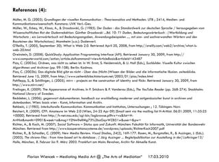 17.03.2010Florian Wiencek – Mediating Media Art @ „The Arts of Mediation“
References (4):
Müller, M. G. (2003). Grundlagen der visuellen Kommunikation : Theorieansätze und Methoden. UTB ; 2414, Medien- und
Kommunikationswissenschaft. Konstanz: UVK Verl.-Ges.
Müller, W., Eckey, W., Klosa, A., & Drosdowski, G. (1985). Der Duden : das Standardwerk zur deutschen Sprache / herausgegeben vom
Wissenschaftlichen Rat der Dudenredaktion: Günther Drosdowski ...Bd. 10: T1 Duden, Bedeutungswörterbuch : [Wortbildung und
Wortschatz ; ein Lernwörterbuch mit Bedeutungsangaben, Anwendungsbeispielen ..., mit sinn- und sachverwandten Wörtern und den
Bausteinen des Wortschatzes]. Mannheim [u.a.]: Dudenverl.
O'Reilly, T. (2005, September 30). What is Web 2.0. Retrieved April 20, 2008, from http://oreilly.com/web2/archive/what-is-
web-20.html
Oreinstein, D. (2008). QuickStudy: Application Programming Interface (API). Retrieved January 30, 2009, from http://
www.computerworld.com/action/article.do?command=viewArticleBasic&articleId=43487
Pias, C. (2003a). Ordnen, was nicht zu sehen ist. In W. Ernst, S. Heidenreich, & U. Holl (Eds.), Suchbilder. Visuelle Kultur zwischen
Algorithmen und Archiven (pp. 99-108). Berlin: Kadmos.
Pias, C. (2003b). Das digitale Bild gibt es nicht - Über das (Nicht-)Wissen der Bilder und die informatische Illusion. zeitenblicke.
Retrieved June 15, 2009, from http://www.zeitenblicke.historicum.net/2003/01/pias/index.html
Pohflepp, S., & Schillinger, J. (2005). mirrr - projects on the construction of identity and flickr. Retrieved January 30, 2009, from
http://www.mirrr.net/
Prelinger, R. (2009). The Appearance of Archives. In P. Snickars & P. Vonderau (Eds.), The YouTube Reader (pp. 268-274). Stockholm:
National Library of Sweden.
Reddeker, L. (2006). gegenwart dokumentieren. handbuch zur erschließung moderner und zeitgenössischer kunst in archiven und
datenbanken. Wien: basis wien - Kunst, Information und Archiv.
Rehbein, J. (1985). Interkulturelle Kommunikation. Kommunikation und Institution, Untersuchungen ; 12. Tübingen: Narr.
Reichert, R. (2009). CFP: Amateure im Web 2.0 (Wien, 24-25 Apr 09) [Email sent via the mailing list H-Arthist. 06.01.2009, 11:35:25
+0000]. Retrieved from http://h-net.msu.edu/cgi-bin/logbrowse.pl?trx=vx&list=H-
ArtHist&month=0901&week=a&msg=YZNm9eRMg73%2boGqvWZ851w&user=&pw=
Richter, A., & Koch, M. (2007). Social Software – Status quo und Zukunft. München: Fakultät für Informatik, Universität der Bundeswehr
München. Retrieved from http://www.kooperationssysteme.de/wordpress/uploads/RichterKoch2007.pdf
Richter, R., & Schadler, C. (2009). New Media Review. Visual Studies, 24(2), 169-177. Rosen, M., Burgstaller, R., & Auzinger, J. (Eds.).
(2003). The chrono-files : from time-based art to database ; [ Jörg Auzinger ... Begleitpublikation zur Ausstellung in der] Lothringer13/
Halle, München, 8. Februar bis 9. März 2003. Frankfurt am Main: Revolver, Archiv für Aktuelle Kunst.
 