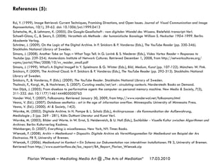 17.03.2010Florian Wiencek – Mediating Media Art @ „The Arts of Mediation“
References (5):
Rui, Y. (1999). Image Retrieval: Current Techniques, Promising Directions, and Open Issues. Journal of Visual Communication and Image
Representation, 10(1), 39-62. doi: 10.1006/jvci.1999.0413
Schetsche, M., & Lehmann, K. (2005). Die Google-Gesellschaft : vom digitalen Wandel des Wissens. Bielefeld: transcript-Verl.
Schoell-Glass, C., & Sears, E. (2008). Verzetteln als Methode : der humanistische Ikonologe William S. Heckscher 1904-1999. Berlin:
Akademie Verlag.
Schröter, J. (2009). On the Logic of the Digital Archive. In P. Snickars & P. Vonderau (Eds.), The YouTube Reader (pp. 330-346).
Stockholm: National Library of Sweden.
Simons, J. (2008). Another Take on Tags – What Tags Tell. In G. Lovink & S. Niederer (Eds.), Video Vortex Reader – Responses to
Youtube (pp. 239-254). Amsterdam: Institute of Network Cultures. Retrieved December 1, 2008, from http://networkcultures.org/
wpmu/portal/files/2008/10/vv_reader_small.pdf
Simons, J. (1999). What's A Digital Image? In Y. Spielmann & G. Winter (Eds.), Bild, Medium, Kunst (pp. 107-122). München: W. Fink.
Snickars, P. (2009). The Archival Cloud. In P. Snickars & P. Vonderau (Eds.), The YouTube Reader (pp. 292-313). Stockholm: National
Library of Sweden.
Snickars, P., & Vonderau, P. (Eds.). (2009). The YouTube Reader. Stockholm: National Library of Sweden.
Thalmair, F., Kargl, M., & Hochrieser, S. (2007). Curating media/net/art : circulating contexts. Norderstedt: Books on Demand.
Van Dijck, J. (2005). From shoebox to performative agent: the computer as personal memory machine. New Media & Society, 7(3),
311-332. doi: 10.1177/1461444805050765
Vander Wal, T. (2007). Folksonomy. Retrieved January 30, 2009, from http://www.vanderwal.net/folksonomy.html
Vesna, V. (Ed.). (2007). Database aesthetics : art in the age of information overflow. Minneapolis: University of Minnesota Press.
Vesna, V. (Ed.). (2000). AI & Society, 14(2).
Warnke, M. (2002). Digitale Archive. In H. Pompe & L. Scholz (Eds.), Archivprozesse : die Kommunikation der Aufbewahrung,
Mediologie ; 5 (pp. 269 - 281). Köln: DuMont Literatur und Kunst Verl.
Warnke, M. (2003). Bilder und Worte. In W. Ernst, S. Heidenreich, & U. Holl (Eds.), Suchbilder - Visuelle Kultur zwischen Algorithmen und
Archiven. Berlin: Kulturverlag Kadmos.
Weinberger, D. (2007). Everything is miscellaneous. New York, NY: Times Books.
Wiencek, F. (2008). Archiv – Medienkunst – Dispositiv. Digitale Archive als Vermittlungsmedien für Medienkunst am Beispiel der Ars
Electronica. FB 9, University of Bremen.
Wiencek, F. (2006). Medienkunst im Kontext – Ein Schema zur Dokumentation von interaktiven Installationen. FB 3, University of Bremen.
Retrieved from http://www.austrianflow.de/ba_report/BA_Report_Florian_Wiencek.zip
 