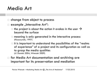 Media Art
17.03.2010Florian Wiencek – Mediating Media Art @ „The Arts of Mediation“
¨  change from object to process
¨  example „Interactive Art“:
¤  the project is about the action it evokes in the user à
beyond the surface
¤  meaning is only generated in the interactive process
(Kluszczynski, 1997)
¤  it is important to understand the possibilities of the “realms
of experience” of a project and its configuration as well as
to grasp the media qualities
(cf. Daniels 2004, Wiencek 2009)
¨  for Media Art documentation and archiving are
important for its preservation and mediation
 