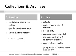 Collections & Archives
¨  preliminary stage of an
archive
¨  specific selection criteria
¨  gather & store material
(cf. Assmann, 1999)
¨  selection
¨  order + metadata à
retrieval
¨  accessibility
¨  conservation of material
¨  decontextualization &
re-contextualization
¨  construction of reality
(cf. e.g. Haber, 2006; Ernst, 2002b;
Drechsel, 2005)
17.03.2010Florian Wiencek – Mediating Media Art @ „The Arts of Mediation“
Collection Archive
 