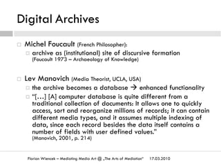 Digital Archives
17.03.2010Florian Wiencek – Mediating Media Art @ „The Arts of Mediation“
¨  Michel Foucault (French Philosopher):
¤  archive as (institutional) site of discursive formation
(Foucault 1973 – Archaeology of Knowledge)
¨  Lev Manovich (Media Theorist, UCLA, USA)
¤  the archive becomes a database à enhanced functionality
¤  “[…] [A] computer database is quite different from a
traditional collection of documents: It allows one to quickly
access, sort and reorganize millions of records; it can contain
different media types, and it assumes multiple indexing of
data, since each record besides the data itself contains a
number of fields with user defined values.”
(Manovich, 2001, p. 214)
 