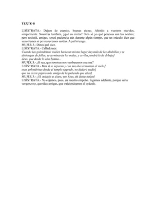 TEXTO 8
LISÍSTRATA.- Dejaos de cuentos, buenas piezas. Añoráis a vuestros maridos,
simplemente. Nosotras también, ¿qué os creéis? Bien sé yo qué penosas son las noches;
pero resistid, amigas, tened paciencia aún durante algún tiempo, que un oráculo dice que
venceremos si permanecemos unidas. Aquí lo tengo.
MUJER 3.- Dinos qué dice.
LISÍSTRATA.- Callad pues:
Cuando las golondrinas vuelen hacia un mismo lugar huyendo de las abubillas y se
abstengan de follar, se terminarán los males, y arriba pondrá lo de debajo]
Zeus, que desde lo alto brama...
MUJER 3.- ¿O sea, que nosotras nos tumbaremos encima?
LISÍSTRATA.- Mas si se separan y con sus alas remontan el vuelo]
esas golondrinas desde el templo sagrado, no dudará nadie]
que no existe pájaro más amigo de la jodienda que ellas]
MUJER 3.- ¡ El oráculo es claro, por Zeus, oh dioses todos!
LISÍSTRATA.- No cejemos, pues, en nuestro empeño. Sigamos adelante, porque sería
vergonzoso, queridas amigas, que traicionásemos al oráculo.
 