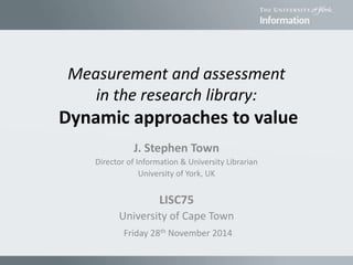 Measurement and assessment
in the research library:
Dynamic approaches to value
J. Stephen Town
Director of Information & University Librarian
University of York, UK
LISC75
University of Cape Town
Friday 28th November 2014
 