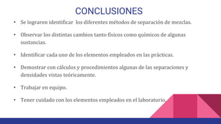 CONCLUSIONES
• Se lograron identificar los diferentes métodos de separación de mezclas.
• Observar los distintas cambios tanto físicos como químicos de algunas
sustancias.
• Identificar cada uno de los elementos empleados en las prácticas.
• Demostrar con cálculos y procedimientos algunas de las separaciones y
densidades vistas teóricamente.
• Trabajar en equipo.
• Tener cuidado con los elementos empleados en el laboratorio.
 