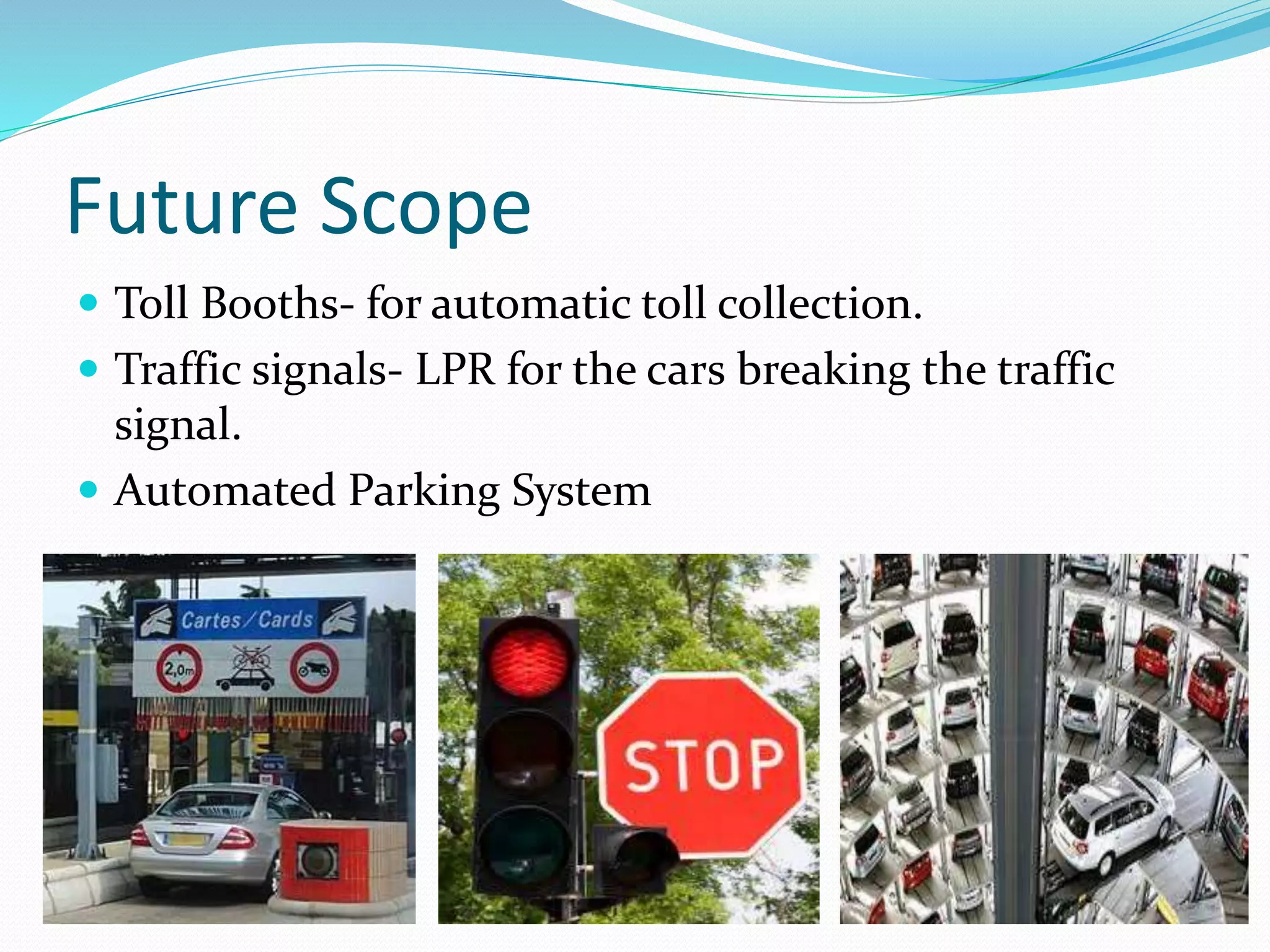 Future Scope
ď‚— Toll Booths- for automatic toll collection.
ď‚— Traffic signals- LPR for the cars breaking the traffic
signal.
ď‚— Automated Parking System