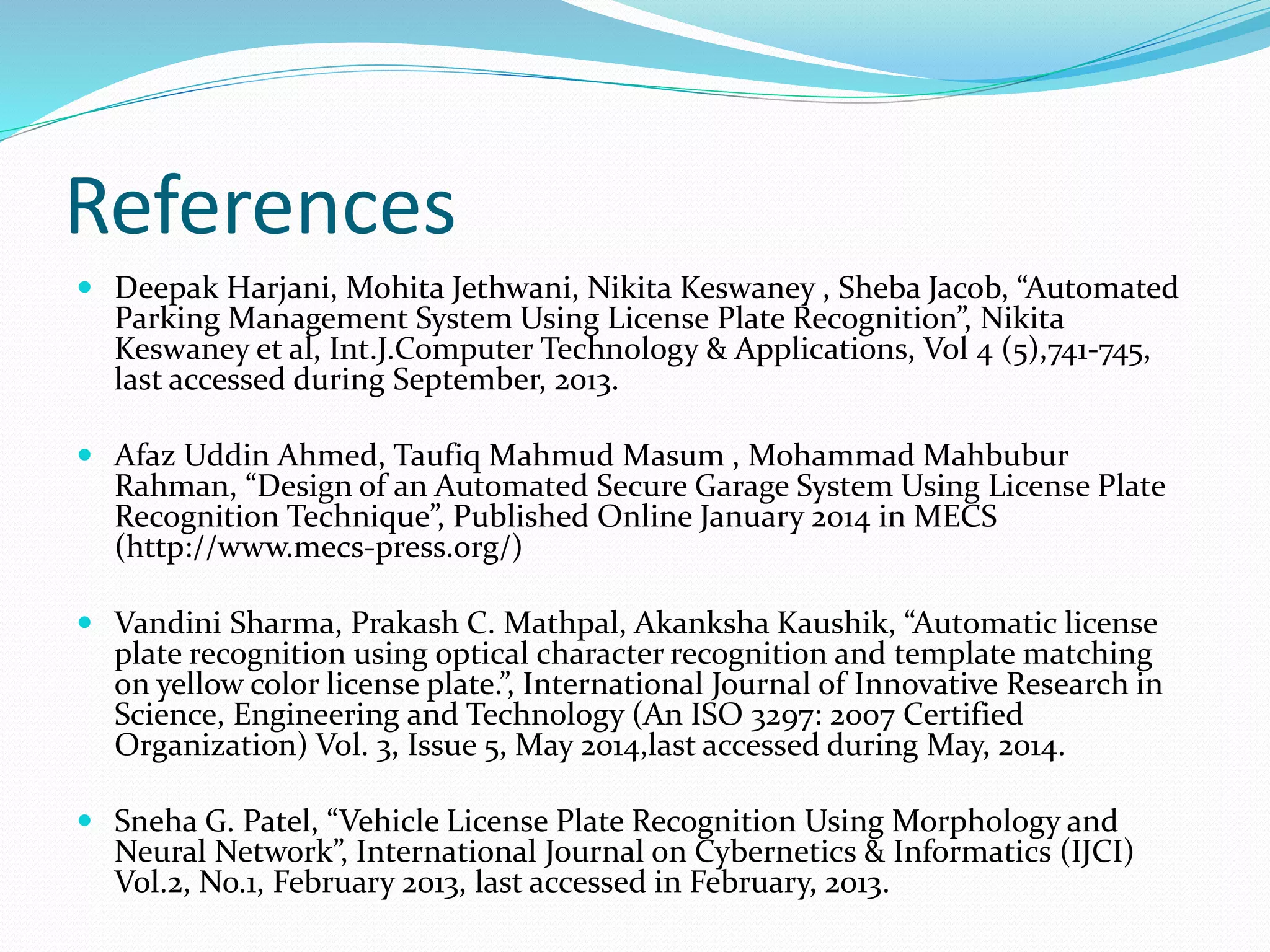 References
 Deepak Harjani, Mohita Jethwani, Nikita Keswaney , Sheba Jacob, “Automated
Parking Management System Using License Plate Recognition”, Nikita
Keswaney et al, Int.J.Computer Technology & Applications, Vol 4 (5),741-745,
last accessed during September, 2013.
ď‚— Afaz Uddin Ahmed, Taufiq Mahmud Masum , Mohammad Mahbubur
Rahman, “Design of an Automated Secure Garage System Using License Plate
Recognition Technique”, Published Online January 2014 in MECS
(http://www.mecs-press.org/)
 Vandini Sharma, Prakash C. Mathpal, Akanksha Kaushik, “Automatic license
plate recognition using optical character recognition and template matching
on yellow color license plate.”, International Journal of Innovative Research in
Science, Engineering and Technology (An ISO 3297: 2007 Certified
Organization) Vol. 3, Issue 5, May 2014,last accessed during May, 2014.
 Sneha G. Patel, “Vehicle License Plate Recognition Using Morphology and
Neural Network”, International Journal on Cybernetics & Informatics (IJCI)
Vol.2, No.1, February 2013, last accessed in February, 2013.