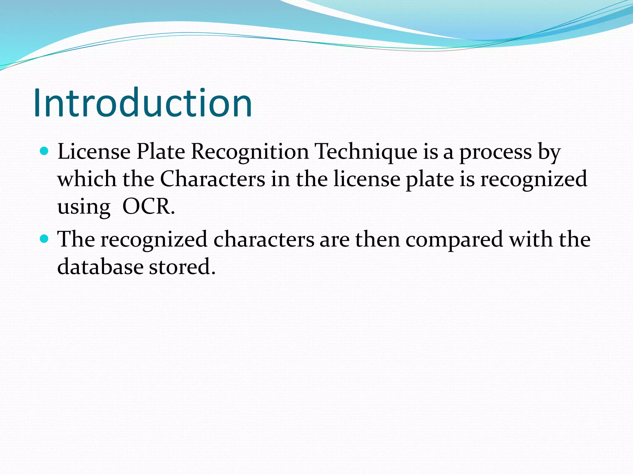 Introduction
ď‚— License Plate Recognition Technique is a process by
which the Characters in the license plate is recognized
using OCR.
ď‚— The recognized characters are then compared with the
database stored.