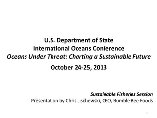 U.S. Department of State
International Oceans Conference
Oceans Under Threat: Charting a Sustainable Future
October 24-25, 2013
1
Sustainable Fisheries Session
Presentation by Chris Lischewski, CEO, Bumble Bee Foods
 