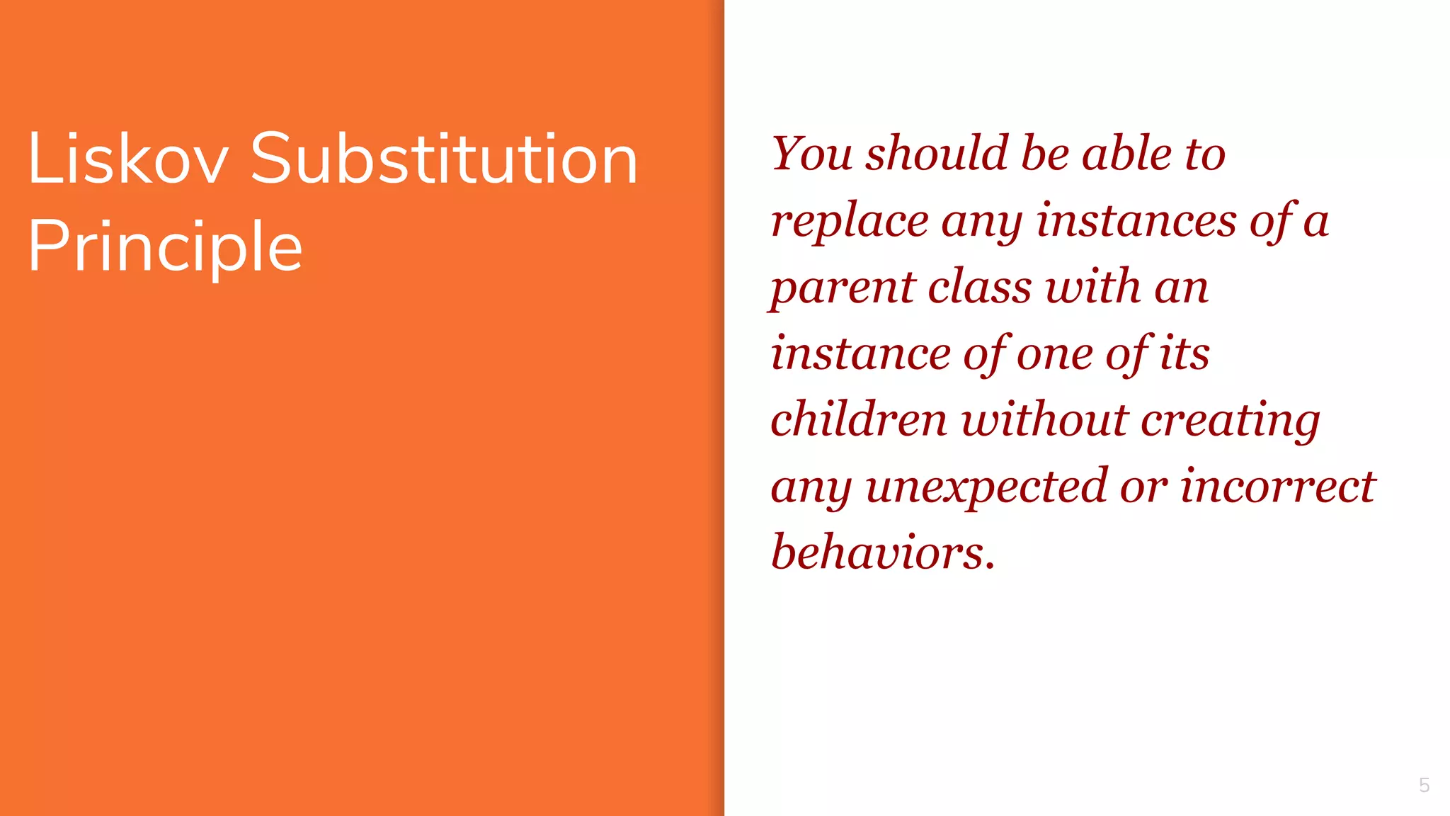 Liskov Substitution
Principle
5
You should be able to
replace any instances of a
parent class with an
instance of one of its
children without creating
any unexpected or incorrect
behaviors.
 