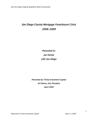 LISC San Diego-Helping Neighbors Build Communities




              San Diego County Mortgage Foreclosure Crisis
                                         2008-2009




                                         Presented to:
                                           Joe Horiye
                                         LISC San Diego




                            Presented by Trinity Investment Capital
                                    Art Rivera, Vice President
                                           April 2009

                                            April




                                                                                   1
Prepared by Trinity Investment Capital                            April 15, 2009
 