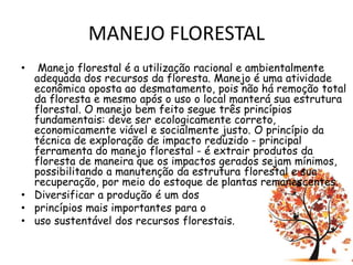 MANEJO FLORESTAL
• Manejo florestal é a utilização racional e ambientalmente
adequada dos recursos da floresta. Manejo é uma atividade
econômica oposta ao desmatamento, pois não há remoção total
da floresta e mesmo após o uso o local manterá sua estrutura
florestal. O manejo bem feito segue três princípios
fundamentais: deve ser ecologicamente correto,
economicamente viável e socialmente justo. O princípio da
técnica de exploração de impacto reduzido - principal
ferramenta do manejo florestal - é extrair produtos da
floresta de maneira que os impactos gerados sejam mínimos,
possibilitando a manutenção da estrutura florestal e sua
recuperação, por meio do estoque de plantas remanescentes.
• Diversificar a produção é um dos
• princípios mais importantes para o
• uso sustentável dos recursos florestais.
 