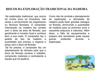 RISCOS DA EXPLORAÇÃO TRADICIONAL DA MADEIRA
Na exploração tradicional, que ocorre
há muitos anos na Amazônia, não
existe o envolvimento de engenheiros
ou técnicos florestais. O comprador
interessado na madeira faz contato
com o dono da área de floresta, que
geralmente é morador local e conhece
bem a sua mata. O comprador faz o
pedido do tipo da madeira e
quantidade que precisa, e negocia o
preço com o dono da floresta.
Se for preciso, o comprador faz um
adiantamento do dinheiro para que o
dono da floresta comece o trabalho,
comprando materiais e contratando a
equipe que irá ajudá-lo.
Como não há controle e planejamento
da exploração, a derrubada da
madeira pode fazer grandes estragos
na floresta, diminuindo a quantidade
de madeira para os próximos anos e
causando prejuízos a natureza. Além
disso, a falta de equipamentos e
preparo dos serradores pode causar
graves acidentes durante a
exploração.
.
 