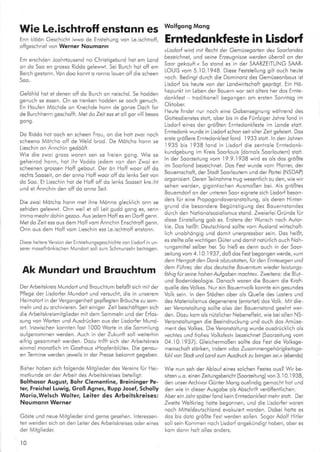 Wie Le.ischtroff enstonn at wolrsons Mons
Enn klöön Geschlchl iwwo de Enstehuns
ofigeschriei von Werner Noumonn
Em erschden Joohrlousend no Christigeburd hot em Lond
on do 5oo en grosso Riddo gelewwt. Sei Burch hot olf em
Berch gestonn. Von doo konnl o ronno louen off die scheen
Soo.
Geföhld hot ei denen o{f do Burch on neischd. Se hodden
genuch se essen. On se trenken hodden se ooch genuch.
En Houfen Möchde on Knechde honn de gonze Doch for
de Burchherrn geschoffl. Mel do Zeit ess et o I gor vill besso
sons.
Do Riddo hot ooch en scheen Frou, on die hofr zwoi noch
scheeno Mötcho off de Weld brod. De Mdicho honn se
Lieschin on Annchln gedOafi.
Wie die zwoi gross woren sen se freien gong. Wie se
qeheirod honn, hoi ihr Voddo iedem von den Zwoi en
scheenen grossen Hoff geboui. Der ön Hoff woor ofl do
rechls Sooseit, on der onno Hoff woor olf do enks Seit von
do Soo. Ei Lieschin hot de Hofl ofl do lenks Sooseit kre.lht
und et Annchin den off do onno Seil.
Die zwoi Mdtcho honn rnet ihre Mönno glecklich onn se
selriden ge eww.l. Onn weil et oll Leit gudd gong es, senn
immo meohr dohin gezoo. Aus iedem Hof{ es en Doril genn.
Met do Zeit ess ous dem Hoff vom Annchln Enschtroff genn.
Onn ous dem Ho{f vom Lieschin ess Le.ischlroff enslonn-
Diese heitereVersion der Enlsiehungsgeschichle von tisdorf in un-
serer moselfrönkischen Mundod sol zum Schmunze n be iroqen.
Ak Mundqrt und Brquchlum
Der Arbeitskreis Mundort und Brouchtum befoßt sich mit der
Pflege der Lisdorfer Mundort und versucht, die ln unserem
Heimotod in derVergongenheil gep{legten Bröuche zu som
meln und zu orchivieren. Seii einiger Zeli beschöftigen slch
die Arbeitskreismitg ieder mil dem Sommeln und der Erfos-
sung von Worlen und Ausdrücken ous der Lisdorfer Mund
orl. lnzwischen konnten fost 1000 Worie in die Sommlung
ou{genommen werden. Auch in der Zukunft soll weiterhin
eifrlg gesonrme t werden. Dozu trillt sich der Arbeilskrels
einmo monol ich im Goslhous »Hopfenblüle«. Die genou-
en Termine werden ieweils ln der Presse bekonnl gegeben.
Bisher hoben sich fo gende Milglieder des Vereins für Hei-
motkunde on der Arbeit des Arbeitskreises betel igi:
Bollhosor Augusl, Bohr Clemenline, Breininger Pe-
ter, Frei.hel Luwig, Groß Agnes, Rupp Josef, Scholly
Morio,Welsch Wolter, Leiter des Arbeitskreises:
Noumonn Werner
Göste und neue Mitglleder sind gerne gesehen. nleressen
ten wenden sich on den Leller des Arbeiiskreises oder eines
der Mltglieder
t0
von Leischirorr, Erntedonkfesle in Lisdor{
»Lisdorl wird mil Rechi der Gemusegoden des Sooriondes
bezeichnel, und seine fuzeugnisse wetden überoll on der
Soor sekouft." 5o slond es in der SMRZEITUNG SMR-
LOU 5 vom 5.I0.1 948. Diese Feslslellung gili ouch heute
noch. Bedingt durch die Dominonz des Gemüseonbous isi
Lisdorf bis heute von der Londwirlscholt geprögt. Ein Hö-
hepunkt lm Leben der Bouern wor seii olters her dos Ernie-
donkfesi lrodiiionel begongen om erslen Sonntog im
Oktober.
Heute findel nur noch eine Gobensesnuns wöhrend des
Gofiesdiensles stolt, ober bis in d;e Fünfziger lohre fond in
Lisdorf eines der größten Ernledonk{este im Londe sloll.
Erntedonk wurde in Lisdorf schon seil oller Zeil gefeiert. Dos
ersle größere Erntedonkfest fond 1933 stott. ln den lohren
I 935 bis l93B {ond in Lisdor{ die zenkole Erntedonk-
kundgebung im Kreis Soor ouis (domols Soorlouiem) stolt.
ln der Soozeitung vom 19.9.1938 wird es ols dos größle
im Soorlond bezeichnet. Dos Fest wurde vom Pforrer, der
Bouernschoft, der Stodi Soorloulern und der Portei (NSDAP)
orgonisierl. Deren Tel nohme lrug wesenilich zu den, wie wir
sehen werden, gigontischen Ausmoßen bei. Als größtes
Bouerndorfon der unreren Soor elgnele sich Lisdorf beson-
ders für eine Propogondoveronsto lung, ols deren Hinler
grund die besondere Begünstigung des Bouernstondes
durch den Notionolsozlolismus stond. Zweierlei Gründe für
diese Einsle uns sob es. Erslens der Wunsch noch Aulor-
kie. Dos helßt: Deutschlond so lte vom Aus ond wlrtschofl-
lich unobhöngig und domil unerpressbor sein. Dos heißi,
es ste te olle wichtigen Güter und domit noiürlich ouch Noh'
rungsmittel selber her. So hleß es denn ouch in der Soor
zeitung vom 4. i 0.1937, doß dos Fest begongen werde, »um
den Herrgott den Donk obzustotten, für den Entesesen und
den Führer, der dos deulsche Bouernlum wieder /eisiongs-
löhiglü seine hohen Aufgoben mochie«. Zweiiens: die B ut
und Bodenideologie. Donoch woren die Bouern die Kroft-
que le des Volkes. Nur ein Bouernvolk konnte ein sesundes
Vo k sein. ln den Siödten ober ols Que e des Loslers und
des Moieriolismus degeneriere (enlorlet) dos Volk. Mit die'
ser Veronstolluns sollte olso der Bouernstond seehrt wer'
den. Dozu kom ols nützllcher Nebeneffekt, wie beio en NS-
Veronslo lungen die Beeindruckung und ouch dos Amüse
ment des Volkes. Die Veronstoltung wurde ousdrücklich ols
,echles und frohes Vo/ksfesi« bezeichnet (Soozeitung vom
04.10.1937). Gleichermoßen sollie dos Fest die Volksge-
meinschoft slörken, indem »dos Zusommengehör;gle;tsge
fühl von Stodt und Lond zum Ausdruck zu brinsen sei.. (ebendo)
Wie nun soh der Ablouf eines so chen Fesies oLrs? Wir be
slhen u.o. einen Zeitunssbericht §oorzeltuns) von 3.10.1938,
den unser Archivor Günter Mong ousfindig gemochl hol und
den wle in dieser Ausgobe ols Abschrft verö{fentlichen.
Aber eln Johr spöler fond kein Ernledonkfesl mehr s1o11. Der
Zweite Weltkries holte besonnen, und die Lisdorler woren
noch Mitle deutsch ond evokuied worden. Dobei hotte es
dos bis doio größle Fesi werden so len. Sogor Adolf Hltler
sol sein Kommen noch Lisdorf onqekündlqt hoben, ober es
kom donn ho t o es onders.
 
