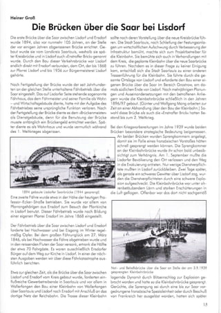 Heiner Groß
Die Brücken über die Soqr bei Lisdorf
Die ersie Brücke über die Soor zwischen Lisdorf und Ensdorf
wurde 1894, o so vor nunmehr 105 .lohren, on der Sielle
der vor einigen Johren obgerissenen Brücke errichlet. Ge-
boul wurde sie vom Londkreis Soorlouis, wesholb sie spd-
ier Kreisbrücke und in Lisdorfouch »Enstroffer Brick« genonnt
wurde. Durch den Bou dleser Verkehrsbrücke wor Llsdorf
endlich direkt mll Ensdorf verbunden, dem Ort, der bis 1868
zur Pforrei Lisdorf und bis I936 zur Bürgermeislerei Lisdorf
gehörte.
Noch Fertigstellung der BrL;cke wurde der seil Johrhunder-
ten on der gleichen Ste le unterholtene Fdhrbeirieb L-;ber die
Sooreingestellt. Dos ouf LisdorferSeile stehende sogenonnte
Föhrhous, dos dem Föhrmeisier und seiner Fomilie o s Wohn
und Wirtschofisgeböude diente, hotte mit der Aufgobe des
Fdhrbetriebes seine ursprüng iche Funktion verloren. Noch
der Felrigstellung der Brücke dienle es dem »Brückenmeisler«
ols Dienstgeböude, denn für die Benuizung der Brücke
mussle onfdnglich ein Brückengeld enlrichlel werden. Spö-
ler diente es ols Wohnhous und wurde vermutlich wdhrend
des l. Weltkrieges obgerissen.
1894 gebolle Llsdor{er Soarbrücke (1944 sesprensi)
Elne zweite Föhre wurde etwo in der Höhe der heutigen Pro-
{essor Ecker Stroße betrieben. Sie wurde vor ollem von
Pforonqehöriqen ous Ensdorf zum Besuch der Pforrkirche
in Lisdorf benulzt. Dieser Fcihrbetrleb wurde noch Bidung
einer eigenen Pforrei Ensdorf im Johre I868 eingesielll.
Der Föhrbelrieb über die Soor zwischen Lisdorf und Ensdorf
forderte bei Hochwosser und bei Eisgong im Winler regel'
mdßig Opfer. Bei dem großen Föhrunglück an 27 - Mö"7
I 846, ols bei Hochwosser die Föhre obgetrieben wurde und
in den reissenden F uten derSoorversonk, ertronk die Hdlfie
der efwo 70 Fohrgdste. Es woren ousschließlich Ensdorler
Bürger ouf dem Weg zur Kirche in Lisdorf. ln einer der nöch-
slen Ausgoben werden wir über diese Föhrkotostrophe ous
führlich berichlen.
Elwo zur gleichen Zeil, ols die Brücke über die Soor zwischen
Lisdori und Ensdorl vom Kreis gebout wurde, {orderten ein-
llußreiche Gewerbetreibende in Soorlouis und vor ollem in
Wolerfongen den Bou einer Kleinbohn von Wo lerfongen
überSoorlouls und Lisdorf noch EnsdorfmitAnsch ußon dos
dortige Netz der Reichsbohn. Die Trosse dieser Keinbohn
sollle noch deren Vorste ung über die neue Krelsbrücke füh
ren. Die Slodl Soor ouis, noch Schleilung der Festungsonlo-
sen um wirischoftlichen Aufschwung durch Verbesseruns der
n{rostruklur bemühf, mochle sich zum Proiehbetreiber für
die Kleinbohn. Sie bemühte sich ouch in Verhondlungen mlt
dem Kreis, dieseplonie Kleinbohn überdie neueSoorbrücke
zu führen. Nochdem es in dieser Frose zu keiner Einisuns
kom, entsch oß slch die Stodt SoorloLris zu einer onderen
Trossenführung ftr die K einbohn. Sie führte durch die ge-
somte Orlsloge von Lisdorf und erforderte den Bou einer ei-
genen Brücke über die Soor irn Bereich Grostrow om do-
mols süd ichen Ende von Lisdorf. Noch mehriöhrigen Plonun
gen und Auseinondersel-zungen mit den betroffenen Anlie-
gern wurde die Kleinbohnbrücke sch ießlich in den Johren
1896,297 gebouf. (Günter und Wo fgong Mong orbeilen zur
Zeit on einer Abhond ung über den Bou der Kleinbohn.) So
woh diese Brücke ols ouch die »Enstrolfer Brick« hollen Be-
stond bis zum 2. Weltkrieg.
Bei den Kriegsvorbereilungen im .Johre I939 wurde beiden
Brücken besondere skoiegische Bedeulung beigemessen.
An beiden Brücken wurden Sprengkommern onge egl,
domii sie im Fo e eines fronzösischen Voßtoßes hötren
schne gesprengl werden können. Die Sprengkommer
on der K einbchnbrücke wurde ihr schon bold unbeob-
sichligt zum Verhöngnis. Am 1. Seplember mußle dle
Lisdorfer Bevo kerung den Orl ver ossen und den Weg
in die Evokuierung onkeien. Nurwenige Dlenstverpflich-
teie mußlen in Lisdorf zurückblelben. Zwei Toge spöler,
ols gerode ein schweres Gewitter über Lisdorf zog, wur
den die Dienslverpflichteten durch eine schwere Explo-
sion oufgeschreckt. Dle K einbohnbrücke wor unter oh-
rerbe_orbendem torr .rrd slo'ten Irscturer.rnge_ ir
Noi- u.d Behefsbrücke über de Soor on Srelle der oh 3.9.1939
sesprenslen Keinbohnbdcke
ogernde Dynomil durch Blitzeinschlog zur Exp osion ge
brocht worden und hotre so die Kleinbohnbrücke qesprensl.
Gerüchte, die Sprengung sei durch eine bis zur Soor vor-
gedrungene f ronzösische Spezioleinheit oder durch Beschuß
von Fronkrelch her ousgelösl worden, hoilen sich spöler
die Lult geflogen. Offenbor wor dos dot nicht sochgemöß
t-<
 