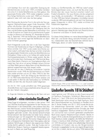 nichl bestöiigt. Kua noch der ungewollten Sprengung der
Kleinbohnbrücke wurde noch 1939 r,rnmittelbor doneben
eine eiwo 5 m breite Behe fsbrücke ous Holz geboul. Die
gesprengie Brücke solhe 1940 wleder oufgebout werden.
Eine fertige Stohlbrücke wurde noch 1940 zum Groslrow
geb.ochr. ober r cl'- rreh. iJbe. d e Soo, gelegt.
Beim Rückzug derdeuischen Froni in die rechts derSoorge-
legenen Wesiwollonlogen gegen Ende November 1944
sollten olle Brücken über die Soor gesprengt werden, um
den heronrückenden Amerikonern den Übergong über die
Soor und die Eroberung des Westwolles zu erschweren. Kuz
vor der Einnohme von Lisdorf durch omerikonische Truppen
wurden im Zeilroum von Mantag,27. November bis Soms-
log,2. Dezember 1944 die Kreisbrücke, die Behe fsbrücke
!nd die dorl noch immer logernde Stohlbrücke von deul"
schen Einheilen gesprengt.
Noch Kriegsende wurde über den in der Soor llegenden
Trümmern der Kreisbrücke ein Steg fijr Fußganger und Rod-
lohrer errichlel. Ersl 1947 wurde wieder e;ne Brücke zwi,
schen Lisdor{ und Ensdorf überdie Soorerrichtel. Unterholb
der gesprenglen Kreisbrücke wurde eine Behelfsbrücke ous
Ho z gebout. Diese wurde nur ein holbes Johr spöter bei der
Hochwosserkoloslrophe lm Winler wieder zersiört. Bei dle-
sem schlimmsien Soor Hochwosserseil I /84 fond derBerg-
monn Peter Mortin, Ehemonn von Troud geborene Reck, ous
Lisdorf den Tod, ols er mil selnen Kollegen .Johonn Stürmer
und Peier Weiler genonnt »Belze Peter« ouf der Behelfsbrücke
slehend ongeschwemmtes Holz bergen wollte.
Als eßte der vor dem 2.Weltkrieg vorhondenen Lisdor{er
Soorbrücken wurde 1948 die Kleinbohnbrücke ous Srohh-
eilen wieder errichlet und on 22. Mdrz 1949 für den Ver-
kehr freigegeben. Noch der Siillegung der Kleinbohn om
31.12.1963 hotre diese Brücke ihre Funktion verloren und
w!rde spöier im Rohmen des SoorousboL,s zur Schiffohrts'
st'oße und der" Bou de'Stousr.:'e -isdorl obge'sse1
Atr' 24.12. 1951 wurde schließlich die 1944 gesprengte
,Enstrof{er Bricku noch knopp onderlholb Johren Bouzeitwie-
der dem Verkehr l;bergeben.
lm Zuge der Arbeiten zur Begrodigung der Soor und zum
lisdorf - eine römische Siedlung?
Diese Frooe isl oufqeirelen, nochdem in den.Johren 1949
und 1953 beiAusschocht!ngsorbeiten lürden Neubou von
Wohnhöusern in der Gotlersiroße, unleronderem beim Bou
des Eliernhouses unseres Vorslondsmilgliedes Josel Rupp,
römische Housholtsgegensiönde beziehungsweise Grob-
beigoben gefunden wurden. Dos domols benochrichtigte
Konservoioromi des Soorlondes hot leider keine nöheren
Untersuch!ngen vor Ort ongesielli. Von Archöologen wird
ollerdings vermulet, doß die Römischen Gegensitlnde bei
den umlongreichen Erdorbelten beim Fesiungsbou oder bei
spöleren Verfü lungen im Bereich des sogenonnlen Gotler,
Loches dorthin gebrocht wurden. Teile des Fundes sind im
Slddtischen Museum Soorlouis ousgestellt beziehungswei-
se noch im Besitz von losef Rupp.(hg)
l6
Ausbou zur Schiffohrtsstroße, die 1992 bei Lisdorf weitge-
hend obgeschlossen woren, wor oucl, der Bou einer ner,en
Brücke über den neuen Soorlouf zwischen Lisdorl und
Ensdorf erforderlich. Die neue Brücke und die weiigehend
neue Stroße, o s Londstroße L 139 deklorlerl, wurden om
'I
5. Moi 1993 dem Verkehr übergeben. Unmiltelbor donoch
wurde die lB94 erstmo s geboute und noch ihrerSprengung
gegen Kriegsende im Johre l95l wieder errichteie olie
Kreisbrücke obgerissen.
Auch die Neue Brücke wird im Volksmund ,Enskoffer Brick"
genonnt. Bestrebungen diese Brücke noch Persönlichkeiten
zu benennen sind bisher im Sonde verloufen.
Für diesen Arrike lieferten mir melne Vereinskollegen Allred
K ein sen. und Günier Mong werlvo e Hinweise und Do-
len, lnsbesondere über die Geschehnisse wöhrend des 2.
We tkrreges, denelch dof;, hezl ch donke
Lisdor{er Bürser 1940 ouf der Notbrücke v. L n.r: lose{ Lonsdorler,
Nikolous Klein, Klemeis Nobel, Johonn Rullons und iohonn Morsuel
lisdorfer bereits I 8l 6 Stüdter!
Lisdorf gehöde rund 120 lohre vor dem Zusommenschluß
mii Soorlouis, FroLrloLrtern, Schönbruch (Beoumorois) und
Picord om l April 1936 durch die Notiono sozio islen zur
Slodl Sooroutern schon einmol zur Stodt Soorlouis. Noch
dem Herrschofiswechsel von Fronkreich zu Preußen durch
den 2. Poriser Frieden vom 20.11.1815 wurde die bis do-
hin selbstöndige Gemeinde Lisdorf mil dem Weiler
,Hussord. ous verwoitungslechnischen Gründen der Siodl
Soorlouis ongegliedert. Soorlouis erhielt so 5l87 Einwoh-
ner und konnte noch nunmehr geltendem preußischem
Recht einen eigenen Po izeikommissor erhollen. Bereils im
August I Bl6 wurde die Zwongsverbindung von Lisdorf zur
5lodl SoorloLJis wieder ou{gelösl, die Stelle des Polizeikom-
missors in SoorloLris blieb ollerdlngs erhollen. Lisdorl wor
mil 1374 Einwohnern wleder eine seLbstöndige Gemeinde
und bildete mit Ensdorf, dos ous der Bürgermeisierel
Frouloutern ousgegliederl wurde, eine eigene Bürgermeisle'
rei mit Sitz in Lisdod die bis zum Johre 1936 bestond.(hg)
 
