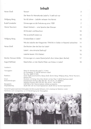 Heiner Groß
Wo fgong Mcng
Rudo f Lonsdorfer
Wollgong Mong
lnholt
Vorwort 3
Der Verein {ür Heimo}kunde Lisdor{ e. V stellt sich vor 4
Vor 60 Johren - Lisdorfer verlossen ihre Heimoi 6
Erinnerungen on die Evokuierung onno 1939 /
Mosel frdnkisch
- eine Sproche über Grenzen 9
AK Mundort und Brouchtum l0
Wie Le.ischiroff enstonn es l0
Erntedonkfesie in Lisdod l0
Wie die Lisdorler den Kriegswinler 1944,/45 im Stollen im Rosentol verbrochien l4
Die Brücken über die Soor bei Lisdorf 15
Lisdorf - eine römische Siedlung? 16
Lisdorfer berells 1816 Stddterl 16
Erinnerungen on unsere Gostwirlschofl ,Zum Anker,, (beim Borthel) 17
Geschichien um den Gosthof Ris eDem Ecken« in Lisdorf 18
He ner Groß
Moniko Honouer Müller
August Bolthosor
Druck:
Milgliedsbeitrog:
Vereii iür Heimolkunde L sdorf e. V (VHt)
Am Ginrerbers 13, 66740 Soorlouis tisdor{
lel-u.F.: 06A3 ) / 41 69 4
Heiner Groß (vero.lworl i.h), Geors Groß, Günter lv,1on9, Wol{sons Mais, Werner Noumoin,
Druckerei und Verlos Heiiz Klein GmbH, Au{ der Wes 7, 66740 Soarlou s Lisdor{
Kreissporkosse Soorlouis (BLZ 593 501 l0), Klo.Nr: 74-30088 0
Volksbonk Soorlouß (BtZ 593 901 00), Kto.Nr: 1401217629
5,00 DM le Hefi, Vereinsmiislieder erholle. es koreilos
36,00 DM/ Johr bei El.ze mitg iedschol, 60,00 DM bei Fomiienmltslleds.hofi
Nomentlch gekennze chnele Anike geben die Meinrns des Verfosere, nicht unbed .91 der Redoktioi wieder
Nochdruck, ouch ouszugsweise, .ur mli Ge.ehmigu.g des Herousgebers
r1li,,
 