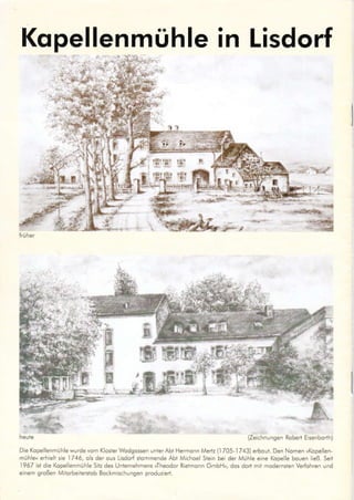 Kopellenmühle in Lisdorf
lri.]her
Die Kopellenmühle wurde vom KloslerWodgossen unter Abt Hermonn Medz {1705 1743) erbout. Den Nomen,Kopellen
müh e« erhiell sie 1746, o s der ous Llsdod slomnrende Abt Michoel Stein bel der Mühle eine Kope e bouen ließ. Selt
1967 ist die Kope enmühle Sih des Unternehmens »Theodor Rieimonn GmbH«, dos dod mll modernsten Verfohren und
e nem großen Mitorbeiteßtob Bockmlschungen produz ert.
tl
,F ä,
(Ze chnungen Roberi Eisenborth)
-'
WTT
F
ffi
 