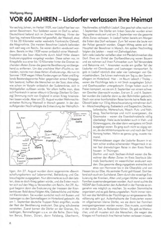 Wolfgong Mong
VOR 60 JAHREN - Lisdorferverlqssen ihre Heimot
Vorsechzig Johren, im Herbst 1939, wor Lisdorf{ost leervon
seinen Bewohnern. Nur Soldoten woren im Dorf zu sehen.
Deutschlond befond sich im Zweiien Weltkrieg. Hinter der
5oorlog, mehrere Kilomete r tief geslof{elt, derWestwoll, elwo
l5 bis 20 Ki ometer weiler weslwdris Fronkreichs Ostwoll,
die Moginof inie. Die meislen Bewohner Lisdorfs befonden
sich weit weg »im Reich«. Sie woren dodhin »evokuieri wor-
den«. Bereils im Moi l939woren onlösslich einerWesiwoll-
lnspektion des Soor Abschnitts durch Adolf Hitler diesem
Evokuierungsplöne vorgelegt worden. Diese sohen vor, im
Kriegs{olle ous einer bis l0 Kilomeier hinler die Grenze rei-
chenden ,Roten Zoneu die gesomte Bevölkerung vorüberge-
hend zu enlfernen. Um dos unschöne Wort,F ucht,, zu ver-
meiden, nonnle mon dlese Aklion »Evokuierung«. Als nun im
Sommer i 939 wegen Hil ers Forderungen on Polen und Eng-
londs Beislondsgoronlie Polen gegenüber erneul Kriegsge-
fohr besiond, hoffien die Menschen on der 5oor, doss olles,
wie schon im Voriohr onlösslich der Sudeienkrise, sich in
Wohlge{ollen ouflösen würde. Vor ollem holfe mon, doss
sich Fronkreich in seiner»Mourirö Donzig« (Sterben für Don-
zig) Stimmung nicht von Eng ond in einen Krieg hinetnzie,
hen lossen würde. Aber om 25. Augusl wurden Wehrmochts-
einheilen Richlung Westwol in Morsch qeseizt. ln der dor-
ouflolgenden Nochl erlolgie die Einberufung derWehrp{lich,
ligen. An 27 - August wurden donn sogenonnte »Bewirt-
schoftungskorieqn oul Lebensmillel, Bekleidung und Ge-
brouchsgüler ousgegeben. NLrn dömmerle es ouch den Letz-
ten, doss es doch Krieg geben würde, und die Ersten moch-
ten sich ouf den Weg zu Verwondten »im Reich«. Am 29. Au,
gusi begonn donn die Evokuierung der lnsossen der Kron-
kenhöuser Bold do ro u{ folglen Ahe, Gebrechliche und Mütter
mil Kleinkindern. Sie wurden ,unöchsl noch mit Bussen und
Loslwogen zu den Sommellogern im Hinterlond gebrocht. Als
om L September deuische Truppen Polen ongriffen, wurde
der Rest der Bevölkerung evokulert. Dos ging schubweise
vonslotlen. Zuersl komen die Dörfer on der Grenze, hn,
Leidingen, Romme fongen u.s.w. on dle Reihe. Donn {olg-
len Berus, Bisien, Düren, donn Felsberg, Uberherrn,
6
Neuforweiler, schließlich Lisdorf. Dos geschoh olles noch om
l.Sepiember. Die Dör{er om linken Sooruler wurden einen
Tog sp6ter evokuieri und om 3. Seplemberwor die gesomie
»Rote Zone« verlossen. ln Lisdorf hotlen bereils om Mo.gen
die Erslen dos Dorf verlossen- Zum Teil woren die Leule von
der Polizei geweckt worden. Gegen Miitog setzte sich der
Houplteil der Bewohner ln Morsch. Am spöten Nochmitlog
{olgten die Leizien - meist mii Ziehwägelchen.
Sehrviele Lisdorfe r verließe n ober mit Plerde{uhrwerken dos
Dorf. Efwo ein Drittel der Dorfbevölkerung woren Bouern
und sie nohmen ouf ihren Fuhrwerken zum TeilVerwondete
und Bekonnie mii.-rAnsonslen wurde ein großer Teil der
Lisdorfer mit Omnibussen und Loslwogen lronsporlierl. Es
gob in Lisdorf ndm ich drei oder vier Loslwogen von Ge-
müsehöndlern. Sie luhren mehrmo s om Tog zu den Somm-
ellogern inr Hinierlond. Hier im Roum Leboch / Tholey
woren die Flüchtlinge teils in mil Slroh ousgelegten Schul,
und Gosthoussölen untergebrochl. Einige hoben ouch im
Freien kompiert, wo sie om 3- Seplembervon einem schwe
ren Gewifier überroschf wurden. Erst om 3. und 4. Septem
ber wurden die Lisdorler donn zu den Bohnhölen gebrocht.
Doch von einer komloirob en Reise konnte keine Rede sein.
Obwohl ieder nur I 5 kg Morschousrüsiung milnehmen durf-
le Moßchverpllegung, Essbesteck und Essgeschirr, Decken,
Leibwösche, Wenerschutz, Wosch, Pulz- und Nöh-
zeug, Toschenlompe und nicht zuvergessen, die
Gosmoske - woren die Eisenbohnobteile völlig
überbelegt. Viele Leule londelen ouch in Vieh, und
Gülerwoggons, die ober donn wenigslens mit Stroh
ousge egi woren. Es ging ouch nicht so zÜgig vor-
on, do dle Ml iiörtronsporle von und noch der Front
Voroig hote1. Wol- r es genoL g ,r9, ,Lss e r.e-
Wohrenddessen zogen dre Lrsdor{er Eouern in ei
nem sch,er endlos scheinenden Woge reck rn er-
ner fosl dreiwöchigen Reise in den Kreis Nord-
housen in Thüringen.
Dorthin und noch Sochsen-Anholt woren die Be
wohner der »Roten Zone« im Kre s Soor ouis (do,
mo s Soorloulem) im wesenilichen evokuied wor-
den. Dos gesomie »Bergungsgebiet« erstreckte sich
etwo von Honnover bis in die Oberpfolz und von
Hessen bis zur Elbe. Als zentroler Punkt goh Kossel. Dori be-
lond sich ouch ein Suchdienst. Denn durch die vorzeitige Evo-
kuierung der Kronken, Aien und iungen Müiterworen viele
Fomllien ouselnondergerlssen worden. Auch sonsi suchie die
NSDAP den Evokuierten den Aufeniho I in der Fremde so on-
genehm wie möglich zu mochen. So wurden Stommiische
orgonisiert und es gob Belreuungsslellen. Nichi immer ndm-
lich wor dos Verhöltnis der Fl0chflinge zu r eingesessenen Be-
völkerung sehr gut. Aufenlholtsorte der Evokuierlen woren
im ollgemeinen kleine Dörler, wo sie donn bei Fomilien
zwongseingewiesen worden woren. Dos musste, zumindest
in der ersien Zeii, zu Reibereien {lhren. Do gob es Mietwu
cher, und ofi musslen sich die Menschen, die wegen des
l.'eg"s .nit Fronl'e ch ihre He'rol hoien verlossen .nücsen,
Eß6nach
Golha
 