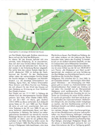 /1
Saarlouis


zO'
Ursprünglicher (l ) und ietziger (2) Stondort des Kreuzes
von Poul Glodel, Morio geb. Guldner, slommte ous
Berus und wor die Tonte des Bildhouers.
lm oberen Teil des Kreuzes befindet sich eine
schmole, hohe Einkerbung. Es ist onzunehmen,
doss sich dort eine Christus-Stotue befunden hot,
die im Loufe der Zeit obhonden kom. Yon Zeil zu
Zeit werden in der Einkerbung Blumen obgestellt.
Die rechte Seite des unteren Sockels trögt die ln-
schrift: ,,Restouriert 1985 im Auftrog der Noch-
kommen der Fomilie". Zu den Nochkommen
zöhlen neben der weitverzweigten Fomilie Glodel
die Fomilie Meilgen in Wodgossen und Kleinblit-
lersdorf, u.o. die derzeitige Ortsvorsteherin von
Felsberg, Agnes Klein, der frühere Ortsvorsteher
Klous Schworz und Alfons Fournier ous Felsberg,
die sich ollesomt für den Erholt des Kreuzes ouf
dem Geisberg zur Erinnerung on ihren Vorfohren
Poul Glodel einsetzen.
Poul Glodel wor om 17.1.l.183.l in Felsberg ols
öltestes Kind der olteingesessenen Fomilie Glodel
geboren. Sein Voter, Anton Glodel (1805-1822),
wor seit 20.I .l 831 mit Morio, geb. Guldner
(.l8-l2-1890) ous Berus verheirotet. Zum Zeitpunkt
seines Todes om 2l . Juni 1880 wor Poul Glodel
48 Johre olt und noch unverheirotet. Sein omt-
licher Todestog ist der 22. Juni I880. Er wor wie
seine Vorfohren vöterlicherseits Bouer und Stein-
bruchbesitzer in Felsberg. Der Verkouf von selbst-
gebrochenen Sondsteinen wor domols für monche
Felsberger Bouern ein zwor hortes, ober lukrotives
Geschöft, vor ollem, wenn für ein größeres Bou-
vorhoben in der Nöhe Steine zu liefern woren. So
ouch im Frühiohr
.l880.
Die Pforrei Morio Heimsu-
chung in Wodgossen hotte beschlossen, eine neue
t0
>{
Pforrkirche zu bouen. Poul Glodel ous Felsberg, der
sich neben onderen um die Lieferung der Steine
beworben hotte, bekom den Zuschlog. Es hondel-
te sich um ein öußerst lukrotives Geschöft, um dos
ihn insbesondere seine Mitbewerber beneideten.
Zur Schilderung des weiteren Geschehens überneh-
me ich einen Artikel ous der SZ vom 28.09.2012
zum Themo: ,,Als Wodgossen zum Totort wurde"
(genehmigt), der wiederum ouf einer Schilderung
von Poul Meilgen ous Kleinblitterdorf beruht, einem
Nochfohren der Fomilie Poul Glodel:
Wadgassen. Wir schreiben den 21. Juni 1880. ln
der Gsststätte Schmitt - demheutigen AltenWad-
gasser Wirtshaus - am Ortsausgang aon Wad-
gassen geht es munter zu. Fuhrunternehmer und
Steinbruchbesitzer Paul Gladel aus Felsberg ist
mit dabei. Ein Geschäft mit der Pfarrgemeinde
Wadgassen wird nachbesprochen. Der 49-jähri-
ge Gladel hstte nämlich den Zuschlag für ein Los
Steine zur Errichtung der neuen Kirche erhalten.
Es wurde aiel getrunken. Neid kam auf ob des gu-
ten Geschäftes des Fuhrunternehmers. Mitbewer-
ber drängen ihn, den Zuschlag wieder rückgängig
zu machen. Arf dem Nachhauseweg wird der so
Bedrängte beraubt und tätlich angegriffen, u)oran
er dann aerstarb.
Am nöchsten Morgen finden Fomilienongehörige,
die mit dem Pferdefuhrwerk und einer Lodung Kor-
toffeln von Picord Richtung Volklingen unterwegs
sind, den Getöteten im Stroßengroben liegend, on
der Stelle, die die Bonnbezeichnung Rotsohlig trögt.
Poul Meilgen, ehemoliger Wodgosser Bürger, seit
45 Johren in Kleinblittersdorf wohnend, hot nun
diese lnformotionen der SZ zur Verfügung gestellt.
 