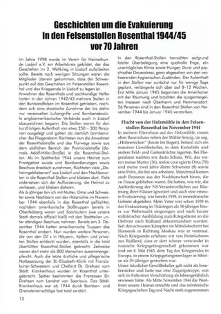 Geschichten um die Euakuierung
in den lelsenstollGn Bosentnal ß44 145
uor 70 lahren
lm Johre
.l998
wurde im Verein für Heimolkun-
de Lisdorf e.V ein Arbeitskreis gebildet, der dos
Geschehen im 2. Weltkrieg in Lisdorf ouforbeiten
sollte. Bereits noch wenigen Silzungen woren die
Mitglieder überein gekommen, doss der Schwer-
punkt ouf dos Geschehen im Felsenstollen Rosent-
hol und dos Kriegsende in Lisdorf zu legen ist.
Anwohner des Rosenthols und sochkundige Helfer
hotten in den Johren 1942/43 mehrere Stollen in
den Buntsondfelsen im Rosenlhol getrieben, noch-
dem sich eine droslische Zunohme der bis dohin
nur vereinzelten Luftongriffe und Bombenobwür-
fe ongloomerikonischer Verbönde ouch in Lisdorf
obzuzeichnen begonn. Die Stollen woren für den
kurzfristigen Aufentholt von etwo 250 - 300 Perso-
nen ousgelegt und golten ols ziemlich bombensi-
cher. Bei Fliegerolorm flüchteten nun die Anwohner
der Rosentholstroße und des Flurwegs sowie ous
dem südlichen Bereich der Provinziolslroße (do-
mols Adolf-Hitler-Stroße) in die Rosenthol-Stol-
len. Als im Spötherbsl 1944 unsere Heimot zum
Frontgebiet wurde und Bombordierungen sowie
Beschuss drostisch zunohmen, flüchteten viele ,,Do-
heimgebliebenen" ous Lisdorf und den Nochboror-
ten in die Rosenthol-Stollen und blieben dort. Viele
widerselzen sich der Aufforderung, die Heimot zu
verlossen, und blieben doheim.
Als 6-iöhriger bin ich mit Mutter, Omo und Schwes-
ter sowie Nochborn von der Holzmühle im Novem-
ber 1944 ebenfolls in dos Rosenthol geflüchtet,
nochdem omerikonische Stoßtruppen bereits in
Oberfelsberg woren und Soorloutern (wie unsere
Stodt domols offiziell hieß) mit den Stodtteilen un-
ter stöndigen Beschuss nohmen. Bereits om 3. De-
zember 1944 hallen omerikonische Truppen dos
Rosenthol erobert. Nun wurden weitere Personen,
die von den Gl's in Höusern, Kellern und privo-
ten Stollen entdeckt wurden, ebenfolls in die totol
überfüllten Rosenthol-Stollen gebrocht. Zeitweise
woren dort mehr ols 800 Menschen zusommenge-
pfercht. Auch die letzte örztliche und pflegerische
Notbeselzung der St.-Elisobeth-Klinik mit Fronzis-
koner-Schwestern und Cheforzl Dr. Drehsen vom
Stadt. Kronkenhous wurden im Rosenthol unter-
gebrocht. Spöter bestimmlen die Fronzosen Dr.
Drehsen zum Londrot von Soorlouis. Dos StAdt.
Kronkenhous wor ob 1944 durch Bomben- und
Gronoteneinschlöge fost totol zerstört.
12
ln den Rosenthol-Stollen herrschlen oufgrund
totoler Überbelegung eine quolvolle Enge, ein
unertrögliches Klimo sowie Hunger, Durst und psy-
chischer Douerstress, gonz obgesehen von den ver-
heerenden hygienischen Zustönden. Der Aufenlholt
in den Stollen wor zunöchst nur für wenige Toge
geplont, verlöngerte sich ober ouf 8-.l2 Wochen.
Erst Mitte Jonuor 1945 begonnen die Amerikoner
mit der Röumung und brochten die ousgemergel-
ten lnsossen noch Überherrn und Hemmersdorf.
26 Personen sind in den Rosenthol-Stollen von No-
vember 1944 bis Jonuor I945 verstorben.
Flucht von der Holzmühle in den Felsen-
stollen Rosenthal im November1944
In meinem Elternhaus auf der Holzmühle, einem
alten Bauernhaus neben der Mühle Senzig, im sog.
,,Hühnerecken" (heute Im Bogen), befand sich ein
massiver Gewölbekeller, in dem Kartoffeln und
andere Feld- und Gartenfrüchte lagerten. Bei Flie-
geralarm suchten wir darin Schutz. Wir, das wa-
ren meine Mutter (36), meine couragierte Oma (70)
und meine zwei Jahre ältere Schwester (8) sowie
eine Polin, die bei uns arbeitete. Manchmal kamen
auch Personen aus der Nachbarschaft hinzu, die
zu Hause geblieben waren. Sie hatten, wie wir, die
Aufforderung der NS-Verantwortlichen zur Räu-
mung ihrer Häuser ignoriert und auch eine erneu-
te Evakuierung, wie bereits 1939, in innerdeutsche
Gebiete abgelehnt. Mein Vater war schon 1939 in
der Evakuierung in Thüringen als 34-jähriger Bau-
er zur Wehrmacht eingezogen und nach kurzer
militärischer Ausbildung zum Kriegsdienst an die
Ostfront nach Rußland abkommandiert worden.
Seit den schweren Kämpfen im Mittelabschnitt bei
Slomensk in Richtung Moskau war er vermisst.
Nach Kriegsende erfuhren wir von Heimkehrern
aus Rußland, dass er dort schwer verwundet in
russische Kriegsgefangenschaft gekommen war
und am 8. Mai 1945, dem Tag des Kriegsendes in
Europa, in einem Kriegsgefangenenlager in Sibiri-
en als 39-jähriger gestorben war.
Unser häuslicher Gewölbekeller galt nicht als bom-
bensicher und hatte nur eine Z,sgangstreppe, was
sich im Falle einer Verschüttung als lebensgefährlich
erwiesen hätte. Als Mitte November 1944 die West-
front unsere Heimat erreichte und das mörderische
Kriegsgeschehen Tag und Nacht stark zugenommen
 
