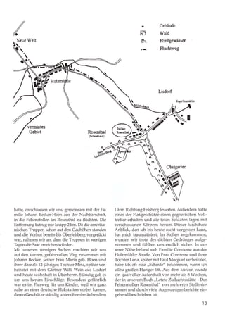.//
////t
I
m
+-
Gebäude
Wald
Fließgewässer
Fluchtweg
Neue lVelt
§
Rosenthal
{Schindkeuli
hatte, entschlossen wir uns, gemeinsam mit der Fa-
milie Johann Becker-Hoen aus der Nachbarschaft,
in die Felsenstollen im Rosenthal zu flüchten. Die
Entfemungbetrugnurknapp 2 km. Da die amerika-
nischen Truppen schon auf den Gauhöhen standen
und die Vorhut bereits bis Oberfelsberg vorgerückt
war, nahmen wir an, dass die Truppen in wenigen
Tagen die Saar erreichen würden.
Mit unseren wenigen Sachen machten wir uns
auf den kurzen, gefahrvollen Weg zusammen mit
Johann Becker, seiner Frau Maria geb. Hoen und
ihrer damals 12-jährigen Tochter Meta, später ver-
heiratet mit dem Gärtner Willi Wein aus Lisdorf
und heute wohnhaft in Überherrn. Ständig gab es
um uns herum Einschläge. Besonders gefährlich
war es im Flurweg für uns Kinder, weil wir ganz
nahe an einer deutsche Flakstation vorbei kamery
deren Geschütze ständig unter ohrenbetäubendem
Lisdorf
Kapellenrrühlc
6-nl
Obstgarten
Lärm Richtung Felsberg feuerten. Außerdem hatte
eines der Flakgeschütze einen gegnerischen Voll-
treffer erhalten und die toten Soldaten lagen mit
zerschossenen Körpern herum. Dieser furchtbare
Anblick, den ich bis heute nicht vergessen kann,
hat mich traumatisiert. Im Stollen angekommen,
wurden wir trotz des dichten Gedränges aufge-
nommen und fühlten uns endlich sicher. In un-
serer Nähe befand sich Familie Comtesse aus der
Holzmühler Straße. Von Frau Comtesse und ihrer
Tochter Lena, später mit Paul Morguet verheiratet,
habe ich oft eine ,,Schmär" bekommery wenn ich
allzu großen Hunger litt. Aus dem kurzen wurde
ein qualvoller Aufenthalt von mehr als 8 Wochen,
der in unserem Brch ,,Letzte Zufluchtsstätte - Der
Felsenstollen Rosenthal" von mehreren Stollenin-
sassen und durch viele Augenzeugenberichte ein-
gehend beschrieben ist.
ar
,ffi norertrtrf
--l, -t-rrj
r3
 