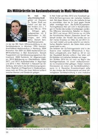 Als tlliliHlärnin im Auslanilseinsatz in Mali/Westaltila
Dr. med. Mo-
scho-Christine Groß
geho* mit Ehemonn
Dr. Torsten Groß ous
Lisdorf und den bei-
den Kindern (13 u. 7
J.) dem YHL on. 1974
in Dillingen geb.,
oufgewochsen mit 2
Geschwistern in Völ-
klingen, dort 1973
Abitur. Donoch Soni-
tötsoffiziersonwöde-
rin bei der BW. Noch Offiziersousbildung on der
Sonitötsokodemie in München 1994 Leutnont.
Anschließend Medizinstudium in Homburg. 2004
Promotion. Von 200.l bis 2005 Assistenzörztin om
BW-Kronkenhous in Bod Zwischenohn. Donoch
Truppenörztin om Sonilötsversorgungszenlrum De-
lmenhorst. 2008 Fochörztin fUr Allgemeinmedi-
zin, 2010 Beforderung zur Oberfeldörzlin. 2004,
2011 und 20.l2 Auslondseinsötze in Afgoniston
und 20.l4 in Moli. Wohnhoft in Edewecht bei Ol-
denburg. Jetzt Leiterin des Sonitötsversorgungszen-
trums Diepholz mit Fliegerhorst in Niedersochsen,
etwos mehr ols 70 km von ihrem Wohnort entfernt
zwischen Bremen und Osnobrück gelegen.
Die neue Klinik in Koulikoro bei der Einweihung om26.5.2014
20
ln Moli findet seit Mörz 20.l3 eine fronzösisch ge-
fuhrte EU-Troiningsmission der molischen Soldoten
stott. Ziel dieser Mission ist es, die molische Armee
so ouszubilden, doss sie ihr Lond gegen Feinde
selbsi verteidigen konn. Die EUTM (Europöische-
TroiningsMission) Moli soll nicht in Kompfhondlun-
gen im Norden des Londes mit einbezogen werden.
Die Offensive islomistischer Rebellen im Dezem-
ber 20]2 und Jonuor 20]3 konnte nur mit Hilfe
der fronzösischen Mission ,,Operotion Servol" be-
kömpft werden. Der Norden des Londes wor zur
Zeit meines Einsotzes von Mörz bis Juli 2014 im-
mer noch instobil und wurde weiterhin von islomis-
tischen Rebellen bedroht, der Süden Molis schien
soweit stobil zu sein.
Die Soldoten der EU-Troiningsmission sind in der
Koserne einer molischen Offizierschule in Kou-
likoro untergebrocht, einer Stodt co. 60 km von
der Houptstodt Bomoko entfernt. Hier teilen sich
EU-Soldoten mit molischen Soldolen ein Loger.
Am 26.Mörz 2014 bin ich noch vor Beginn des
Kontingentwechsels mit einem Aufboukommon-
do ins Einsotzlond Moli geflogen. Neben meinem
Dienstposten ols Leiterin der SonitötsEinsotzKom-
ponie im 4. Deulschen Einsotzkontingent sollte
ich den Umbou der Klinikkomponie von einer luft-
verlegboren Sonitötseinrichtung in eine modulore
§h'{
l-t l
a
f
3
u o F§
:tll'
 