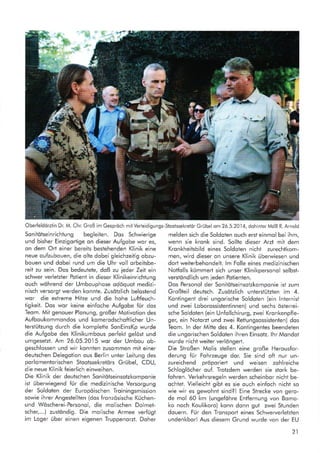 OberfeldörztinDr.M.Chr.GroßimGespröchmitVerteidigungs-StootssekreiörGrübel om26.5.2014,dohinterMdBR.Arnold
Sonitötseinrichtung begleiten. Dos Schwierige melden sich die Soldoten ouch ersi einmol bei ihm,
und bisher Einzigortige on dieser Aufgobe wor es, wenn sie kronk sind. Sollte dieser Arzt mit dem
on dem Orl einer bereits bestehenden Klinik eine Kronkheitsbild eines Soldoten nicht zurechtkom-
neue oufzubouen, die olte dobei gleichzeitig obzu- men, wird dieser on unsere Klinik überwiesen und
bouen und dobei rund um die Uhr voll orbeitsbe- dort weiterbehondelt. lm Folle eines medizinischen
reit zu sein. Dos bedeutete, doß zu ieder Zeit ein Notfolls kümmert sich unser Klinikpersonol selbst-
schwer verletzter Potient in dieser Klinikeinrichtung verstöndlich um ieden Poiienten.
ouch wöhrend der Umbouphose odöquot medizi- Dos Personol der Sonitötseinsotzkomponie ist zum
nisch versorgt werden konnte. Zusötzlich belostend Großteil deutsch. Zusötzlich unterstützten im 4.
wor die extreme Hitze und die hohe Luftfeuch- Koniingent drei ungorische Soldoten (ein lnternist
tigkeit. Dos wor keine einfoche Aufgobe für dos und zwei Loborossistenlinnen) und sechs österrei-
Teom. Mit genouer Plonung, großer Motivotion des sche Soldoten (ein Unfollchirurg, zwei Kronkenpfle-
Aufboukommondos und komerodschoftlicher Un- ger, ein Notorzt und zwei Reftungsossistenten) dos
terstützung durch die komplefte SonEinsKp wurde Teom. ln der Mitte des 4. Kontingentes beendeten
die Aufgobe des Klinikumbous perfekt gelöst und die ungorischen Soldoten ihren Einsotz. lhr Mondot
umgesetzt. Am 26.05.2015 wor der Umbou ob- wurde nichtweiterverlöngerl.
geschlossen und wir konnien zusommen mit einer Die Stroßen Molis stellen eine große Herousfor-
deutschen Delegotion ous Berlin unter Leitung des derung für Fohrzeuge dor. Sie sind oft nur un-
porlomentorischen Stootssekretörs Grübel, CDU, zureichend pröporiert und weisen zohlreiche
die neue Klinik feierlich einweihen. Schloglocher ouf. Trotzdem werden sie stork be-
Die Klinik der deutschen Sonitötseinsotzkomponie fohren. Verkehrsregeln werden scheinbor nicht be-
ist überwiegend für die medizinische Versorgung ochlet. Vielleicht gibt es sie ouch einfoch nicht so
der Soldoten der Europöischen Troiningsmission wie wir es gewohnt sind?! Eine Strecke von gero-
sowie ihrer Angestellten (dos fronzösische Küchen- de mol 60 km (ungeföhre Entfernung von Bomo-
und Wöscherei-Personol, die molischen Dolmet- ko noch Koulikoro) konn donn gut zwei Stunden
scher,...) zustöndig. Die molische Armee verfügt douern. Für den Tronsport eines Schwerverletzten
im Loger über einen eigenen Truppenorzt. Doher undenkborl Aus diesem Grund wurde von der EU
21
 
