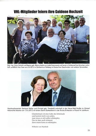 UHl-Mitglieilet leiem lhte Goldene llochzeil
Dipl.-lng. Victor Schmitt und Regino geb. Blosius beide ous Lisdorf stommend und heute in Gröbenzell bei München wohn-
hoft, onlößlich ihrer Feier om 6.6.2015 im Dorfzentrum Felsberg im Kreise ihrer Geschwister und weiterer Verwondten.
Hondwerksmeister Gerhord Weiler und Christel geb. Theobold wohnhoft in der Neue-Welt-Stroße im Ortsteil
Holzmühle feierten om
.l3.6.2015
mit einem Donk-Gotlesdienst in der Kirche St.Morien in Picord ihr Jubilöum.
Glücklichsein ist eine Gabe des Schicksals
und kommt nicht von außery
man muss es sich selbst erkämpfen.
Das ist aber auch tröstend,
denn mann kann es erkämpfen.
Wilhelm von Humbolt
25
d
I
.<
r
I
 