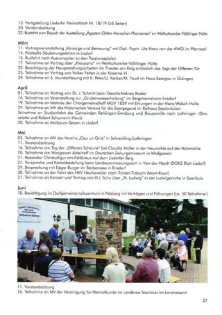 '13.
Fertigstellung Lisdorfer Heimotblott Nr. l8l,l9 (56 Seiten)
20. Vorstondssitzung
22. Busfohrl zum Besuch der Ausstellung ,,Agypten-Götter-Menschen-Phoroonen" im Weltkulturerbe Volklinger Hütte
Mörz
'l 'l
. Vortrogsveronstoltung ,,Vorsorge und Betreuung" mit Dipl.-Psych. Ute Hons von der AWO im Pforrsool
I 4. Picobello-Söuberungsoktion in Lisdorf
.l5.
Busfohrt noch Auersmocher zu den Possionsspielen
17. Teilnohme on vortrog über ,,Kleopotro" im Weltkulturerbe volklinger Hütte
22. Besichtigung der Neugestoltungsorbeiten im Theoter om Ring onlösslich des Togs der Offenen Tür
25. Teilnohme on Vortrog von Volker Felten in der Koserne Vl
29. Teilnohme on 6. Mundortlesung mit K. Peter/U. Kerber/M. Foust im Hous Soorgou in Gisingen
April
0'1. Teilnohme on Vortrog von Dr. J. Schmitt beim Geschichtskreis Roden
I6. Teilnohme on Veronstoltung zur ,,Grubenwosserholtung" im Bergmonnsheim Ensdorf-l9.
Teilnohme on Motin6e der Chorgemeinschoft MGV 1859 mit Ehrungen in der Hons-Welsch-Holle
29. Teilnohme on MV des Historischen Vereins fur die Soorgegend im Rothous Soorbrücken
Gilnohme on Studienfohrt der Gemeinden Rehlingen-Siersburg und Bouzonville noch Lothringen (Gro-
velotte und Robert-Schumonn-Hous)
30. Teilnohme on Moiboum-Setzen in Lisdorf
Moi
03. Teilnohme on MV des vereins ,,Gou un Griis" in schreckling/Lothringen
I l. Vorstondssitzung
,l6.
Teilnohme om Tog der ,,Offenen Scheune" bei Cloudio Müller in der Neumühle ouf der Holzmühle
20. Teilnohme om Wodgosser Abteitreff im Deutschen Zeitungsmuseum in Wodgossen
21. Reporotur Chrislusfigur om Feldkreuz ouf dem Lisdorfer Berg
2T.Yorsproche und Kortenbestellung beim Londesvermessungsomt in Von-der-Heydt (DGK5 Blott Lisdorf)
29. Besprechung mit Edgor Burger im Borborosso in Ensdorf
30. Teilnohme on der Fohrt des HKV Neuforweiler noch Troben-Troboch (Mont-Royol)
3.l. Teilnohme on Konzert und Vortrog von H.J. Schu über,,St. Ludwig" in der Ludwigskirche in Soorlouis
Juni
,l0.
Besichtigung im Dorfgemeinschoftszentrum in Felsberg mit Vortrögen und Führungen (co. 50 Teilnehmer)
1 l. Vorsiondssitzung
I6. Teilnohme on MV der Vereinigung für Heimotkunde im Londkreis Soorlouis im Londrotsomt
27
Brsnnc&l.ge
,
Ilortreahry Fel§krf
r ,," " "* - " -*"" __-_
' S":
r
G3
 