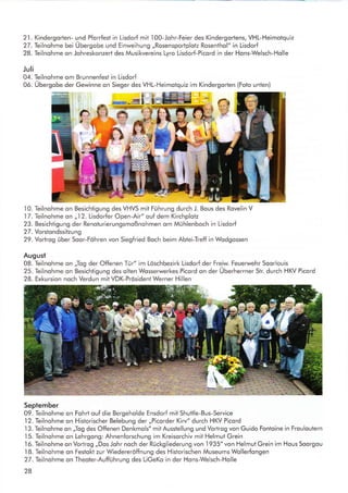 21. Kindergorten- und Pforrfest in Lisdorf mit
.l00-Johr-Feier
des Kindergorlens, VHL-Heimotquiz
27. Teilnohme bei Übergobe und Einweihung ,,Rosensportplotz Rosenthol" in Lisdorf
28. Teilnohme on Johreskonzert des Musikvereins Lyro Lisdorf-Picord in der Hons-Welsch-Holle
Juli
04. Teilnohme om Brunnenfest in Lisdorf
06. Übergobe der Gewinne on Sieger des VHL-Heimolquiz im Kindergorten (Foto unten)
10. Teilnohme on Besichtigung des VHVS mit Führung durch J. Bous des Rovelin V
17. Teilnohme on ,,12. Lisdorfer Open-Air" ouf dem Kirchplotz
23. Besichtigung der Renolurierungsmoßnohmen om Mühlenboch in Lisdorf
27. Vorstondssitzung
29. Vortrog über Soor-Föhren von Siegfried Boch beim Abtei-Treff in Wodgossen
August
08. Gilnohme on ,,Iog der Offenen Tür" im Löschbezirk Lisdorf der Freiw. Feuerwehr Soorlouis
25. Teilnohme on Besichtigung des olten Wosserwerkes Picord on der Überherrner Str. durch HKV Picord
28. Exkursion noch Verdun mit VDK-Prösident Werner Hillen
September
09. Teilnohme on Fohrt ouf die Bergeholde Ensdorf mit Shuttle-Bus-Service
I2. Teilnohme on Historischer Belebung der ,,Picorder Kirv" durch HKV Picord
.l3.
Teilnohme on ,jlog des Offenen Denkmols" mit Ausstellung und Vortrog von Guido Fontoine in Frouloutern
.l5.
Teilnohme on Lehrgong: Ahnenforschung im Kreisorchiv mit Helmut Grein
16. Teilnohme on Vortrog ,,Dos Johr noch der Rückgliederung von 1935" von Helmut Grein im Hous Soorgou
I8. Teilnohme on Festokt zur Wiedereröffnung des Historischen Museums Wollerfongen
27. Teilnohme on Theoter-Aufführung des LiGeKo in der Hons-Welsch-Holle
28
t .^l
ru
ffi
 