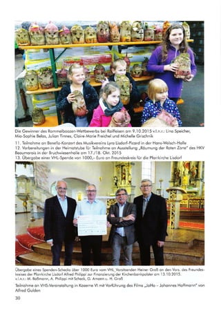 d
"
t'
t
Die Gewinner des Rommelboozen-Wettbewerbs bei Roiffeisen om 9..I0.2015 v.l.n.r.: Lino Speicher,
Mio-Sophie Belos, Julion Tinnes, Cloire-Morie Freichel und Michelle Grischnik
I l. Teilnohme on Benefiz-Konzert des Musikvereins Lyro Lisdorf-Picord in der Hons-Welsch-Holle
12. Vorbereitungen in der Heimotstube für Teilnohme on Ausstellung ,,Röumung der Rolen Zone" des HKV
Beoumorois in der Bruchwiesenholle om 17./18. Okt. 20.l5
1 3. Übergobe einer VHL-Spende von I000,- Euro on Freundeskreis für die Pforrkirche Lisdorf
=.
'l§
'J{il+*,1
t'r-.|r
I
i
rl
!:
Übergobe eines Spenden-Schecks über l00O Euro vom VHL_Vorsitzenden Heiner Groß on den Vors. des Freundes-
kreises der Pforrkirche Lisdorf Alfred Philippizur Finonzierung der Kirchenbonkpolsler om
.l3.-l0.20.l5.
v.l.n.r.: M. Boßmonn, A. Philippi mit Scheck, G. Amonn u. H. Groß
Teilnohme on VHS-Veronstoltung in Koserne Vl mit Vorführung des Films ,,JoHo - Johonnes Hoffmonn" von
Alfred Gulden
30
 