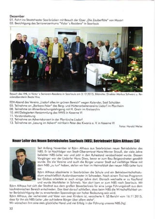 Dezember
0'1. Fohrt ins Stootstheoter Soorbrücken
03. Besichtigung des Seniorenzentrums
mit Besuch der Oper
"Victor's Residenz" in
,,Die Zouberflöte" von Mozort
Soorlouis
Besuch des VH L in Victor's Senioren- Residenz in Soorlouis om 3.I 2.201 5, Bildmitte: Direktor Morkus Schworz u. Re-
sidenzberoterin Beote Hinz
EDV-Abend des Vereins ,,Lisdorf olles im grünen Bereich" wegen Kolender, Sool Schulden
05. Teilnohme on ,,Borboro-Feier" des Berg- und Hüttenorbeitervereins Lisdorf im Pforrheim
08. Teilnohme on Ahnenforschungslehrgong mit H. Grein im Kreisorchiv
-l0.
MV/Delegierten-Versommlung des VHVS in Koserne Vl
I l. Vorstondssitzung
.l2.
Teilnohme on Advenlskonzert in der Pforrkirche Lisdorf
,l3.
Teilnohme on ,,Lesung im Advent" mit Korin Peter des Kiwonis e. V. in Koserne Vl
Fotos: Horold Weiler
lleuet leitu des llcucn Betlie[snofes Saarlouis t]lBsl, Bclficnswirt Biörn Althaus l34l
Seit Anfong November ist Biörn Althous ous Soorbrücken neuer Betriebsleiter des
NBS. Er ist Nochfolger von Stodt-Oberomtsrot Hons-Werner Strouß, der viele Johre
beliebter NBS-Leiter wor und jetzt in den Ruhestond verobschiedet wurde. Dessen
Vorgönger wor der Lisdorfer Hons Diwo, bevor er zum Bou-Beigeordneten gewöhlt
wurde. Do die Vereine und ouch die Bürger unserer Stodt ouf vielfAltige Weise mit
dem NBS ,,zu tt)n" hoben, stellen wir hier im Heimotblott den neuen NBS-Leiter kurz
vor.
Biörn Althous obsolvierte in Soorbrücken die Schule und ein Betriebswirtschoftsslu-
dium einschließlich Auslondssemester in Schweden. Noch einem Troinee-Progromm
bei Globus orbeitete er ouch einige Johre dort. Donoch wechselte er zu Kouflond
und wurde Morktleiter in Schmelz. Von dort kom er zum NBS noch Soorlouis. Mit
Biörn Althous hot sich der Stodtrot ous dem großen Bewerberkreis für eine iunge Führungskroft ous dem
koufmönnischen Bereich entschieden. Dos lösst dorouf schließen, doss beim NBS die Wirtschoftlichkeit un-
ter Berücksichtigung der zu erwortenden Sporzwönge von hoher Bedeutung sein wird.
Biörn Althous, der verheirotet und Voter von zwei Kindern ist, versicherte lt. SZ-Bericht vom 16.11.2015,
doss für ihn ols NBS-Leiter ,,der zufriedene Bürger über ollem stehe".
Wir wünschen ihm eine stels gluckliche Hond und viel Erfolg in der Führung unseres NBS.(hg)
32
Senioren-Residenz in Soorlouis om 3..l2.2015, Bildmitte: Direktor Morkus Schworz
ff
tr
tt
l.
 