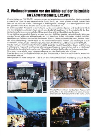3. Weihnachtsmarlt u01 der Mühle aul du Holzmühle
am 2.Aduentssonnatg, 0.12.2015
Cloudio Müller von FINE FOODS hotte zum dritten Mol eingeloden zum urgemütlichen ,Weihnochtsmorkt
vor der Mühle"l Und der wor wieder ein voller Erfolg. Von I 1 bis 18 Uhr strömten ous noh und fern viele
Besucher vor und in die Mühle. Zeitweise gob es dort ein großes Gedrönge. Die in den ongrenzenden Stro-
ßen geporkten vielen Autos deuteten schon ouf ein besonderes Event hin.
lm stimmungsvollem Ambieente in der Scheune wurden weihnochtliche Speisen und Getrönke für Groß
und Klein ongeboten. Außerdem freute sie sich sehr, Evo Scholly ous Lisdorf mit ihren Arbeiten für die dies-
iöhrige Ausstellung gewonnen zu hobenl Diese zeigte ihre schönen Gemölde in der Scheune.
Vor der Mühle erwortete ouf die Besucher ein gonz besonders vielföltiges Angebot. Neben Kolligrofie, Spirituosen
ous dem Worndt, Wohn- und Weihnochtsdeko ous Holz, Metoll und Stoffen, Nöhorbeiten für Groß und Klein,
GestricJ<tem und Gefilztem, fronzösischen Speziolitöten, Schmuck, Seifen und Bodekonfetti, dem ,,Soorluier Kolen-
ner" wor ouch dos Weingut Schmitt-Weber ous Perl wieder mit einem Stond vertreten. Und notürlich gob es ouch
die leckeren Chutneys, Sirups, Solzmischungen, Feigensenf, Fruchtoufstriche und Brownies von FINE FOODS.
Cloudio Müller, die ihre kleine ober feine Firmo 2008 gegründet hot, stellt ousgefollene Soucen und Chutneys,
Fruchtoufstriche, Feigensenf, verschiedenste Solzmischungen, Sirups und vieles mehr her. Auch ist es möglich ouf
individuelle Kundenwünsche einzugehen und Prösentkörbe und selbst Gefößgrößen ouf Anfroge onzufertigen.
Sie probiert immer wieder neue, interessonte Rezepte ous, wos ihre Kunden sehr schötzen.
Erwerben konn mon ihre Produkte freitogs ouf dem Wochenmorkt in Soorlouis und in ihrer im letzten Johr
renovierten Scheune.
Öffnungszeiten sind immer freitogs von I5 bis l8 Uhr ober ouch noch telefonischer Vereinborung (01 70 28 28 394)
Cloudio M0ller mit ihrem Stond ouf dem Wochenmorkt
(links), Blick in die renovierte Scheune (oben), lmpressi-
onen von ihrem Weihnochtsmorkt vor der Mühle (unten)
-
Le__
:1§fi+*,rI . !.4..
r-.^l&-rl 3
E
.a
 