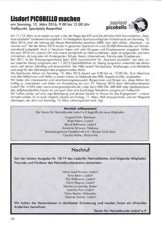 lisdorl PlG0Bt110 machen
om Somslog, I 2. Mörz 2016,9.00 bis 12.00 Uhr
Treffpunkt: Sportplotz Rosenthol
saarland
picohello
'ar-:J
Am I I ./12. Mörz ist es wieder so weil: unter der Regie des EVS wird die iöhrliche Müll-Sommelokiion ,,Soor-
lond picobello" Iondesweit durchgefuhrt. lm Stodtgebiet Soorlouis erfolgt der Frühiohrsputz om Somstog,12.
Mörz 2016 unter der Leitung des Neuen Betriebshofes Soorlouis (NBS) noch dem Motto: ,,Soorlouis - wir
röumen ouf". Bei der Aktion 20.l5 wurde im gesomien Soorlond mit rund 22.000 Mifwirkenden ein Teilneh-
merrekord oufgestellt. Auch in Soorlouis hoben sich viele Gruppen und Einzelpersonen engogierl. Helfen
Sie ouch 2016 mil, unseren Ort und unsere Londschofivon Müll zu befreien. Jeder ist oufgerufen und konn
mitmochen, ob lung oder olt, Kindergorten, Schule, Verein, Unternehmen, Fomilie oder Einzelperson.
Seit 201 I ist der Enlsorgungsverbond Soor (EVS) verontwortlich für ,,Soorlond picobello", bei dem un-
ser Lisdorfer Georg Jungmonn seit l.'1.2015 Geschöftsführer ist. Georg Jungmonn unterstützt die Aktion
schon seif Johren totkröftig und ehrenomtlich. Der NBS verteilt Hondschuhe, Greifzongen und Müllsöcke
und sorgt für den Abtronsport des eingesommelten Mülls.
Die SoorlouiserAktion om Somslog, 12.Mör22016 douert von 9.00 bis co. 12.00 Uhr. Zum Abschluss
sind olle Helferinnen und Helfer zu einem lmbiss im Gebaude des NBS, Zeppelinstroße, eingeloden.
Wir loden olle inleressierten und verontwortungsbewussten Bürgerinnen und Bürger ein, diese Aktion tot-
kröftig zu unterslülzen und bitten um Anmeldung bis zum 27. Februor 2016 beim Heimotkundeverein
Lisdorf (Tel. 41 694 oder morie-luise.gross@orokis.de ) oder beim NBS (Tel. 488 860 oder nbs@soorlouis.
de); selbstverstöndlich freuen wir uns ouch über eine kurzfristige Teilnohme morgens om Treffpunkt.
Wir hoffen wieder ouf eine rege Beteiligung und donken bereits im Vorous für dos Engogement - unserer
Umwelt zuliebe. Es ist ouch möglich, bereits om Freitog, 1
'1.
Mörz, Müll einzusommeln und om Wegrond
obzulegen, der donn om Somstog,12.Mörz, obtronsportierl wird. (hg)
Herzlich willkommen!
Der Verein für Heimotkunde Lisdorf e.V. begrüßl ols neue Mitglieder:
lrmgord Folk, Soorlouis
Birgit Adom, Lisdorf
Bernd Bellmonn, Lisdorf
Annemie Schworz, Felsberg
Stootsbürgerliche Gesellschoft e.V / Bürger-Club-Soor
Cloudio Müller, Holzmühle
Nochruf
Seit der letzten Ausgobe Nr. I8l19 des Lisdorfer Heimotblottes sind folgende Mitglieder,
Freunde und Förderer des Heimotkundevereins verstorben:
Hons- Josef Amonn, Lisdorf
Erno Adom, Lisdorf
Ello Willkomm, Lisdorf
Doris Wogner, Lisdorf
Morlies Lonsdorfer, Roden
Joochim Port, Lisdorf
Viktor Becker, Hülzweiler
Dietmor Schütz, Lisdorf
Wir holten die Verstorbenen in donkborer Erinnerung und werden ihnen ein ehrendes
Andenken bewohren.
Verein für Heimotkunde Lisdorf e.V.
34
 