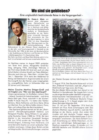 Wo sind sie UcHie[enP
- Eine ungloublich bedrückende Reise in die Vergongenheit -
Dr. Frqnz-t. Klein enl-
slommt einer olteingeses-
senen Görtnerfomilie ous
Soorlouis-Lisdorf. Noch Ab-
itur in Soorlouis und Militar-
diensi bei der Bundesluftwoffe
studierte er Gorlenbouwis-
senschofien on der Techni-
schen Universitöl Honnover.
Dort promovierle der Dip-
lom-Agroringenieur im Johre
'1984 mit einer Dissertotion
über Wörmepumpen zvr Ge-
wöchshousbeheizung. Dos
Referendoriot für den Höheren Dienst obsolvierte er
on der Lehr- und Forschungsonslolt in Neustodt on der
Weinstroße. Seit
.I986
ist der Autor ols Berufsschullehrer
in der Ausbildung von Görtnern und Floristen om TG Be-
rufsbildungszenlrum ll in Soorbrücken tötig.
Der Sohn von Erich und Rosq Klein-Rullong wohnt in Lis-
dorf, ist verheirotet und hot zwei erwochsene Söhne.
Im Nochloss meiner im August 2009 verstorbe-
nen Tonte Anni (Anno, Morgoretho Groß-Rul-
long, Johrgong 1934, ehemoliger Wohnsitz in
der Prof.-Ecker-Stroße 22) {ond sich ouch ein olter
Schuh-Korton mit einer Anzohl von 'Toten-Bildchen'.
Dorunter ouch dos von - Peter Klein - mit dem Texi:
"Am
.1.
Dezember 1914 storb den Heldentod für
König und Voterlond im Argonnerwolde bei einem
Sturmongriff, fern der Heimot, unser innigst gelieb-
ter, unvergeßlicher Sohn im blühenden Aller von
22 Johren und 3 Monoten".
Meine Cousine Mortino Dröger-Groß und
ich frogten uns: "Wer wor dos überhoupt?"
Unsere gemeinsomen Ur-Großeltern Johonn Klein
- Ackerer (Londwirt) & lndustrieorbeiter - und Anno
Morio Klein geb. Foust, wohnhoft in der Kirchen-
stroße 9 (heute Hous-Nr. 1 1) hotten drei Töchter:
Borboro, Morio Kothorino und Anno Morio (Omo
von Morlino). lhre vier Söhne hießen Johonn, Fronz,
Peler und Ludwig (Opo des Berichterstotters).
- Dos Soorlond gehörte domols ols Teil der,,Rhein-
provinz" (Verwoltungshouptstodt Koblenz) zum
Königreich Preußen. König Wilhelm ll. wor gleich-
zeitig Deutscher Koiser (1888 bis l9l8). Bei dem
Attentot in der bosnischen Houptstodt Soroievo
(28. Juni 1914) wurden der Thronfolger von Ös-
terreich-Ungorn, Erzherzog Fronz Ferdinond, und
seine Gemohlin Sophie von einem serbischen Noti-
onolisten erschossen. lnfolge dieser Bluttot und der
verhöngnisvollen Bündnisverpflichtungen zwischen
4
Spötsommer l9l4: die Fomilie Johonn Klein-Foust hinter derr
Hous in der Kirchenstroße. Die drei ölteren Söhne sind ber-elis
,im Felde'. Zweitöltester Sohn Fronz wohrscheinlich schon ge-
follen, wos die Eltern ober zu diesem Zeitpunkt noch nichi ., s-
sen konnien. ln der Bildmitte (hintere Reihe) der iüngste Sci-:r
Ludwig (Opo Louis, genonnl: ,Do Fouschden Louis'), urenige
Monote vor seiner Einberufung on die Westfront.
Die Ur-Großeltern Johonn und Anno Morio Klein-Fousi. ge-
zeichnet von ihren Sorgen, sind ouf diesem Foto ersi 55 czr.r.
54 Johre olt.
den Stooten Europos nohmen die Ereignisse ihren
Louf:
3. August 1914: Dos Deutsche Koiserreich erklörte
dem,,Erbfeind" Fronkreich, noch der,,Allgemeinen
Mobilmochung" togs ztJvort den Krieg. -
Die drei öltesten Söhne stonden kurz dorouf on der
Westfront im Kompfeinsotz. Der iüngste Sohn Ludwig
wurde einige Monote spöter ebenfolls eingezogen.
Aufschlussreiche lnlernelrecherchen und der hilf-
reiche Kontokt zum 'Volksbund Deutsche Kriegs-
gröberfürsorge e. V.' in Kossel zeigten dem Autor
dieses Beitroges folgendes Bild:
Vom 12. bis zum 20. September l9l4 fond die
Schlocht om Fluss Aisne (Chompogne) stott. Dos
deutsche Westheer zog sich dorthin, noch der Nie-
derloge on der Morne, zurück. Zum ersten Mol
mussten sich ietzt deutsche Truppen wegen des
slorken gegnerischen Artilleriebeschusses in Schüt-
zengröben verschonzen. Die Aisne-Schlocht konn,
noch Einschötzung von Militör-Historikern, ols Be-
ginn des mehriöhrigen Stellungskrieges on der
Westfront ongesehen werden. Es stonden sich hier
680.000 deutsche und 720.000 olliierte Soldoien
gegenüber.
 