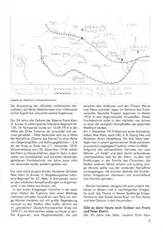 l

l'!§ä


t",.,*-){
"1
7r'v'v---1 l:7
#*fr
Logeskizze: Westfroni in Nordostfronkreich
Die Auswertung der offiziellen militörischen Ver-
lustlisten, ouf deren Dotenbonken mon mittlerweile
online Zugrill hot, erbrochte weitere Ergebnisse.
Der 24 Johre olte Gefreite der Reserve Fronz Klein
(ll. Armee, 8. Lothringisches lnfonterie-Regiment Nr.
159,10. Komponie) wurde om
.l5.09..l9.I4
in der
Nöhe des Ortes Croonne ols verwundet und ver-
misst gemeldet. - Mitte September kom es in Höhe
der Kompflinie ,,Chemin des Domes" zu einer Reihe
von Gegenongriffen und Rückzugsgefechten. - Erst
ols der Krieg zu Ende wor (11. November 19.18,
Verlustmeldung vom 20. Dezember l9l8) sollten
die Eltern zu House erfohren, doss ihr Sohn in dem
spöter von fronzösischen und britischen Verbönden
geholtenen Frontobschnitt, vier Johre zuvor nicht
nur verwundet wurde, sondern gefollen wor.
Der zwei Johre iüngere Bruder, Musketier (SchUtze)
Peter Klein (V Armee, 4. Mogdeburgisches lnfon-
terie-Regiment Nr. 67, Metz,4. Komponie), nohm
on den erbitterten Kompfhondlungen im Argonner-
wold, in der Nöhe von Verdun, teil.
- ln den ersten Kriegstogen herrschte in der deut-
schen Notion die Euphorie über einen Blitzkrieg
und einen schnellen Vorstoß bis noch Poris vor. Jun-
ge Mönner meldeten sich mit großer Begeislerung
heroisch zu den Woffen. Mon hoffte, öhnlich wie
im,,glorreichen" Deutsch-Fronzösischen Krieg von
1870/71, bis Weihnochten wieder zu House zu sein.
Die Argonnen, eine Hügellondschoft, die sich
chat<ö
,. 
M
IA
/ cL**"u TLien
7'
,I
,{
-e - l'!o,
,
14
xtle
ö
EFernt
*',rI
i-.."-d
zwischen den Ardennen und den Flüssen Morne
und Moos erstreckt, logen im Zentrum des Front-
verloufes. Deutsche Truppen begonnen im Herbst
1914 in den Argonnerwold vorzustoßen. Dieser
Frontobschnitt sollte in den nöchsten vier Johren
zu einer der blutigsten Kompfstötten der gesomten
Westfront werden. -
Am I . Dezember I9l4 fielen ous seiner Komponie,
neben Peter Klein, ouch Uffz. d. R. Georg Hee und
Musketier Anton Hosselberg. Die drei Toten beer-
digte mon in einem gemeinsomen Grob ouf einem
provisorisch ongeleglen Friedhof, mitten im Wold.
Aufgrund des schmerzlichen Verlusles von zwei
Söhnen ,,im Felde" und dem domit verbundenen
unermesslichen Leid fur die Ehern, wurden lout
Erzöhlungen in der Fomilie des Chronisten, die
beiden onderen Söhne Johonn und Ludwig, eini-
ge Monote spöter ous der vorderslen Kompflinie
zurückgezogen. Sie konnten desholb die fürchter-
lichen Kriegswirren überleben und onschließend
ihre Fomilien gründen.
- Ahnlich hondelten übrigens oft ouch ondere No-
tionen in diesem und in nochfolgenden Kriegen.
So ouch dos Themo in Steven Spielbergs Kriegs-
filmdromo ,Der Soldot Jomes Ryon' mit Tom Honks
und Mott Domon in den Houptrollen. -
Gibt es denn heule noch Gröber von Fronz
und Peter Klein?
Der 90 Johre olte Voter, Londwirt Erich Klein
o ScJ,
ri
 