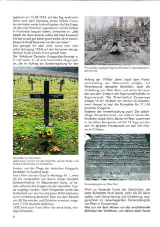 (geboren om I 5.09. 1924, ouf den Tog, exokt zehn
Johre noch dem Sterbetog seines Onkels Fronz),
konnle leider wenig Auskunft geben. Auf die Froge,
ob denn die Vorfohren irgendwonn mol die Gröber
in Fronkreich besucht hötten, ontwortele er: ,,Wie
häddn die dann domols sollen loh hinn kommen?
Ett hat jo ach gar käner gewo'uscht, ob se iwuser-
haupt en Graffhann ufln uo die zwo leien."
Dos genügte mir ober nicht, zumol mon mich
selbst (Johrgong 1954) ouf den Vornomen des ge-
follenen Groß-Onkels Fronz getouft hotte.
Der Volksbund Deutsche Kriegsgröberfürsorge e.
V. holf weiter. Er ist eine humonitöre Orgonisoti-
on, die im Auftrog der Bundesregierung für den
Ruhesiötte von Fronz Klein.
Jedes Kreuz morkiert mit den lnschriften ouf der Vorder- und
Rückseite gleichzeitig vier Grobstellen.
Ausbou und die Pflege der deutschen Kriegsgrö-
berstötten im Auslond sorgt.
Fronz Klein hot sein Grob in Montoigu Nr. 1, etwo
30 km nordwestlich von Reims. Dieser deulsche
Soldotenfriedhof, im D6portement Aisne, ist be-
reits wöhrend des Krieges von der deutschen Trup-
pe ongelegt worden. Noch Kriegsende wurde dos
Gröberfeld von den fronzösischen MilitArbehörden
durch Umbettung deutscher Toter ous dem Bereich
von 60 Gemeinden und Ortsteilen erweitert; insge-
somt 7.192 deutsche Gefollene.
-l920
fond ouch Fronz Klein hier seine letzie, wür-
dige Ruhestötte.
6
Provisorisch ongelegter Regimentsfriedhof im Kompfgebiet Ar-
gonnerwold
Anfong der 194Oer Johre (noch dem Fronk-
reich-Feldzug der Wehrmocht) erfolgte, ouf
Veronlossung deutscher Behörden, ouch die
Umbettung von Peter Klein und seiner Komero-
den ous den Gröbern der Regimentsfriedhöfe im
Argonnerwold. Der Ehrenfriedhof Consenvoye
(knopp 15 km nördlich von Verdun im D6porte-
ment Meuse) ist ietzt die Ruhestötte für 11.146
deutsche Kriegstote.
Ergebnis der Ahnenforschung ouch: Der gleich-
oltrige Klossenkomerod und entfernt Verwondte,
Musketier Jokob Klein, diente mit Peter zusommen
in derselben Komponie und tiel 12 Toge vor die-
sem im gleichen Fronlbereich um den Ort Vien-
ne-le-Chöteou.
Komerodengrob von Peter Klein
Nicht zu fossende lronie der Geschichte: die
letzte Ruhestötte fond Jokob, mehr ols 25 Johre
spöter, noch Exhumierung und Umbettung, ous-
gerechnet im nebenliegenden Komerodengrob
von Peter in Consenvoye.
Wos tun mit dem Wissen um dos erschütternde
Schicksol der Vorfohren, von denen doch heute
 